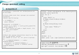 100
Change openstack setting
dockerjenkins.sh
root@ubuntu:~/jenkins# cat dockerjenkins.sh
#!/bin/bash
# First, make sure that cgroups are mounted
correctly.
CGROUP=/sys/fs/cgroup
[ -d $CGROUP ] ||
mkdir $CGROUP
mountpoint -q $CGROUP ||
mount -n -t tmpfs -o uid=0,gid=0,mode=0755
cgroup $CGROUP || {
echo "Could not make a tmpfs mount. Did
you use -privileged?"
exit 1
}
# Mount the cgroup hierarchies exactly as they
are in the parent system.
for SUBSYS in $(cut -d: -f2 /proc/1/cgroup)
do
[ -d $CGROUP/$SUBSYS ] || mkdir
$CGROUP/$SUBSYS
mountpoint -q $CGROUP/$SUBSYS ||
mount -n -t cgroup -o $SUBSYS cgroup
$CGROUP/$SUBSYS
done
# Now, close extraneous file descriptors.
pushd /proc/self/fd
for FD in *
do
case "$FD" in
# Keep stdin/stdout/stderr
[012])
;;
# Nuke everything else
*)
eval exec "$FD>&-"
;;
esac
done
popd
docker -d &
exec java -jar /opt/jenkins/jenkins.war
name error가 발생하여.
DEBIAN_FRONTEND=noninteractive 후
apt-get install lxc-docker 수행
 