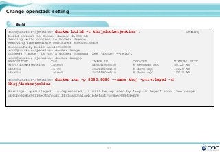 101
Change openstack setting
Build
root@ubuntu:~/jenkins# docker build -t khoj/dockerjenkins . Sending
build context to Docker daemon 4.096 kB
Sending build context to Docker daemon
Removing intermediate container 8b902e230d08
Successfully built ab6d4f9c8830
root@ubuntu:~/jenkins# docker image
docker: 'image' is not a docker command. See 'docker --help'.
root@ubuntu:~/jenkins# docker images
REPOSITORY TAG IMAGE ID CREATED VIRTUAL SIZE
khoj/dockerjenkins latest ab6d4f9c8830 8 seconds ago 581.2 MB
ubuntu 14.04 2d24f826cb16 8 days ago 188.3 MB
ubuntu latest 2d24f826cb16 8 days ago 188.3 MB
root@ubuntu:~/jenkins# docker run -p 8080:8080 --name khoj -privileged -d
khoj/dockerjenkins
Warning: '-privileged' is deprecated, it will be replaced by '--privileged' soon. See usage.
cb40bc62e8a56116e04b7c4d41f431da30ca1aeb1b4efab476c9bec6884de828
 