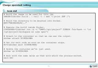 104
Change openstack setting
Excute shell
# Build the image to be used for this job.
IMAGE=$(docker build . | tail -1 | awk '{ print $NF }')
# Build the directory to be mounted into Docker.
MNT="$WORKSPACE/.."
# Execute the build inside Docker.
CONTAINER=$(docker run -d -v "$MNT:/opt/project" $IMAGE /bin/bash -c 'cd
/opt/project/workspace && rake spec')
# Attach to the container so that we can see the output.
docker attach $CONTAINER
# Get its exit code as soon as the container stops.
RC=$(docker wait $CONTAINER)
# Delete the container we've just used.
docker rm $CONTAINER
# Exit with the same value as that with which the process exited.
exit $RC
 
