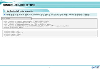 13
CONTROLLER NODE SETTING
Openstack DB 생성
mysql -u root -p <<EOF
CREATE DATABASE nova;
CREATE DATABASE cinder;
CREATE DATABASE glance;
CREATE DATABASE keystone;
CREATE DATABASE neutron;
GRANT ALL PRIVILEGES ON nova.* TO 'nova'@'localhost' IDENTIFIED BY '$SERVICE_PWD';
GRANT ALL PRIVILEGES ON cinder.* TO 'cinder'@'localhost' IDENTIFIED BY '$SERVICE_PWD';
GRANT ALL PRIVILEGES ON glance.* TO 'glance'@'localhost' IDENTIFIED BY '$SERVICE_PWD';
GRANT ALL PRIVILEGES ON keystone.* TO 'keystone'@'localhost' IDENTIFIED BY '$SERVICE_PWD';
GRANT ALL PRIVILEGES ON neutron.* TO 'neutron'@'localhost' IDENTIFIED BY '$SERVICE_PWD';
GRANT ALL PRIVILEGES ON nova.* TO 'nova'@'%' IDENTIFIED BY '$SERVICE_PWD';
GRANT ALL PRIVILEGES ON cinder.* TO 'cinder'@'%' IDENTIFIED BY '$SERVICE_PWD';
GRANT ALL PRIVILEGES ON glance.* TO 'glance'@'%' IDENTIFIED BY '$SERVICE_PWD';
GRANT ALL PRIVILEGES ON keystone.* TO 'keystone'@'%' IDENTIFIED BY '$SERVICE_PWD';
GRANT ALL PRIVILEGES ON neutron.* TO 'neutron'@'%' IDENTIFIED BY '$SERVICE_PWD';
FLUSH PRIVILEGES;
EOF
database 생성 및 권한 설정
mysql -u root -p <<EOF
show databases;
EOF
Messaging server
yum -y install rabbitmq-server
systemctl enable rabbitmq-server.service
systemctl start rabbitmq-server.service
systemctl status rabbitmq-server.service
 