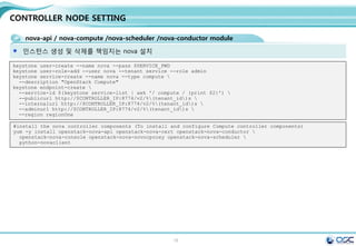 16
CONTROLLER NODE SETTING
Authorized all node as admin
echo "export OS_TENANT_NAME=admin" > keystonerc_admin
echo "export OS_USERNAME=admin" >> keystonerc_admin
echo "export OS_PASSWORD=$ADMIN_PWD" >> keystonerc_admin
echo "export OS_AUTH_URL=http://$CONTROLLER_IP:35357/v2.0">> keystonerc_admin
source keystonerc_admin
아래 쉘을 모든 노드에 등록하여, admin이 항상 관리할 수 있도록 한다. 보통 .bashrc에 등록하여 사용함.
All node
keystone user-list
keystone user-role-list
keystone tenant-list
keystone token-get
 