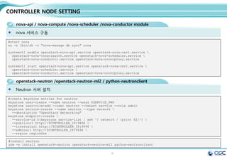 18
CONTROLLER NODE SETTING
glance-api / glance-registry / Database / Storage repository for image files
이미지 등록을 담당하는 glance-registry 세팅 /
[DEFAULT]
[database]
connection =
mysql://glance:service@192.168.32.181/glance
[keystone_authtoken]
auth_uri = http://192.168.32.181:5000/v2.0
identity_uri = http://192.168.32.181:35357
admin_tenant_name = service
admin_user = glance
admin_password = service
[paste_deploy]
flavor = keystone
[profiler]
sed -i.bak "/[database]/a 
connection =
mysql://glance:$SERVICE_PWD@$CONTROLLER_IP/glance"
/etc/glance/glance-registry.conf
sed -i "/[keystone_authtoken]/a 
auth_uri = http://$CONTROLLER_IP:5000/v2.0n
identity_uri = http://$CONTROLLER_IP:35357n
admin_tenant_name = servicen
admin_user = glancen
admin_password = $SERVICE_PWD" /etc/glance/glance-
registry.conf
sed -i "/[paste_deploy]/a 
flavor = keystone" /etc/glance/glance-registry.conf
#edit /etc/glance/glance-registry.conf
#start glance
su -s /bin/sh -c "glance-manage db_sync" glance
systemctl enable openstack-glance-api.service openstack-glance-registry.service
systemctl start openstack-glance-api.service openstack-glance-registry.service
#upload the cirros image to glance
yum -y install wget
wget http://cdn.download.cirros-cloud.net/0.3.3/cirros-0.3.3-x86_64-disk.img
glance image-create --name "cirros-0.3.3-x86_64" --file cirros-0.3.3-x86_64-disk.img 
--disk-format qcow2 --container-format bare --is-public True --progress
glance image-create --name 'centos7' --disk-format qcow2 --container-format bare --is-public true --copy-
from http://cloud.centos.org/centos/7/images/CentOS-7-x86_64-GenericCloud-20141129_01.qcow2
glance image-list
egrep -v "^#|^$" /etc/glance/glance-registry.conf
 