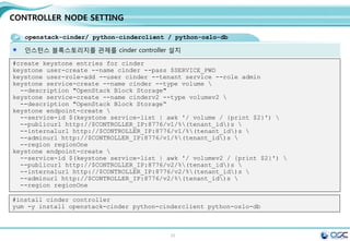 22
CONTROLLER NODE SETTING
openstack-neutron /openstack-neutron-ml2 / python-neutronclient
Neutron 서버를 설치함 / egrep -v "^#|^$" /etc/neutron/neutron.conf
[DEFAULT]
rpc_backend = rabbit
rabbit_host = 192.168.32.181
auth_strategy = keystone
core_plugin = ml2
service_plugins = router
allow_overlapping_ips = True
notify_nova_on_port_status_changes = True
notify_nova_on_port_data_changes = True
nova_url = http://192.168.32.181:8774/v2
nova_admin_auth_url = http://192.168.32.181:35357/v2.0
nova_region_name = regionOne
nova_admin_username = nova
nova_admin_tenant_id = 2ec220d040994c4589fb60afc98fc5c3
nova_admin_password = service
[matchmaker_redis]
[matchmaker_ring]
[quotas]
[agent]
[keystone_authtoken]
auth_uri = http://192.168.32.181:5000/v2.0
identity_uri = http://192.168.32.181:35357
admin_tenant_name = service
admin_user = neutron
admin_password = service
[database]
connection = mysql://neutron:service@192.168.32.181/neutron
connection = mysql://neutron:service@192.168.32.181/neutron
connection = mysql://neutron:service@192.168.32.181/neutron
sed -i.bak "/[database]/a 
connection =
mysql://neutron:$SERVICE_PWD@$CONTROLLER_IP/neutron"
/etc/neutron/neutron.conf
SERVICE_TENANT_ID=$(keystone tenant-list | awk '/ service
/ {print $2}')
sed -i '0,/[DEFAULT]/s//[DEFAULT]
rpc_backend = rabbit
rabbit_host = '"$CONTROLLER_IP"'
auth_strategy = keystone
core_plugin = ml2
service_plugins = router
allow_overlapping_ips = True
notify_nova_on_port_status_changes = True
notify_nova_on_port_data_changes = True
nova_url = http://'"$CONTROLLER_IP"':8774/v2
nova_admin_auth_url =
http://'"$CONTROLLER_IP"':35357/v2.0
nova_region_name = regionOne
nova_admin_username = nova
nova_admin_tenant_id = '"$SERVICE_TENANT_ID"'
nova_admin_password = '"$SERVICE_PWD"'/'
/etc/neutron/neutron.conf
sed -i "/[keystone_authtoken]/a 
auth_uri = http://$CONTROLLER_IP:5000/v2.0n
identity_uri = http://$CONTROLLER_IP:35357n
admin_tenant_name = servicen
admin_user = neutronn
admin_password = $SERVICE_PWD" /etc/neutron/neutron.conf
#edit /etc/neutron/neutron.conf
 