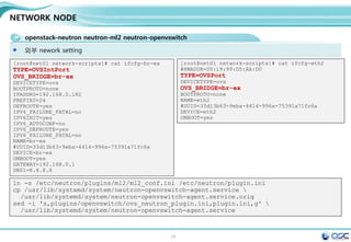 29
NETWORK NODE
openstack-neutron neutron-ml2 neutron-openvswitch
Controller에 openvswitch와 L3 부분이 추가된다고 생각하면 된다 . 다른 부분은 진한 글씨체임
egrep -v "^#|^$" /etc/neutron/neutron.conf / egrep -v "^#|^$" /etc/neutron/l3_agent.ini
yum -y install openstack-neutron openstack-neutron-ml2 openstack-neutron-openvswitch
[DEFAULT]
rpc_backend = rabbit
rabbit_host = 192.168.0.181
auth_strategy = keystone
core_plugin = ml2
service_plugins = router
allow_overlapping_ips = True
[matchmaker_redis]
[keystone_authtoken]
auth_uri = http://192.168.0.181:5000/v2.0
identity_uri = http://192.168.0.181:35357
admin_tenant_name = service
admin_user = neutron
admin_password = service
sed -i '0,/[DEFAULT]/s//[DEFAULT]
rpc_backend = rabbit
rabbit_host = '"$CONTROLLER_IP"'
auth_strategy = keystone
core_plugin = ml2
service_plugins = router
allow_overlapping_ips = True/'
/etc/neutron/neutron.conf
sed -i "/[keystone_authtoken]/a 
auth_uri = http://$CONTROLLER_IP:5000/v2.0n
identity_uri = http://$CONTROLLER_IP:35357n
admin_tenant_name = servicen
admin_user = neutronn
admin_password = $SERVICE_PWD"
/etc/neutron/neutron.conf
#edit /etc/neutron/neutron.conf
[DEFAULT]
interface_driver =
neutron.agent.linux.interface.OVSInterfaceDriver
use_namespaces = True
external_network_bridge = br-ex
sed -i "/[DEFAULT]/a 
interface_driver =
neutron.agent.linux.interface.OVSInterfaceDrivern
use_namespaces = Truen
external_network_bridge = br-ex"
/etc/neutron/l3_agent.ini
#edit /etc/neutron/l3_agent.ini
 
