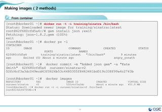 54
Installing Docker on CentOS 7
.
Hostname setting
Docker install / Docker start 등록 / 최신버전 update
#env setting
export LANG=en_US.UTF-8;
#hostname setting
yes | cp -f /dev/null /etc/hostname;echo "docker" > /etc/hostname ; hostname;
systemctl disable firewalld; systemctl stop firewalld
#repo copy
scp 192.168.0.220:/etc/yum.repos.d/osc.repo /etc/yum.repos.d/osc.repo
#docker installation/setting
yum -y install update > /dev/null ; yum -y install docker; systemctl enable docker;
systemctl start docker; systemctl status docker | grep Active
#update docker to latest version
#wget https://get.docker.com/builds/Linux/x86_64/docker-latest -O $(type -P docker)
# check the version
docker version
 