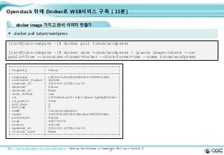 88
Openstack 위에 Docker로 WEB서비스 구축 [ 15분]
docker image 가지고 와서 이미지 만들기
docker pull tutum/wordpress
[root@juno-compute ~]# docker pull tutum/wordpress
[root@juno-compute ~]# docker save tutum/wordpress | glance image-create --is-
public=True --container-format=docker --disk-format=raw --name tutum/wordpress
출처 : Xen Virtualization on Linux and Solaris : Running Nova-Docker on OpenStack RDO Juno (CentOS 7)
+------------------+--------------------------------------+
| Property | Value |
+------------------+--------------------------------------+
| checksum | c343cc7afce50d264640f3238943c6de |
| container_format | docker |
| created_at | 2015-03-11T06:12:39 |
| deleted | False |
| deleted_at | None |
| disk_format | raw |
| id | 570f59ed-a227-43b7-9be1-3ad9b85f49a7 |
| is_public | True |
| min_disk | 0 |
| min_ram | 0 |
| name | tutum/wordpress |
| owner | 3c402245243f443ebc2aa39605641be1 |
| protected | False |
| size | 492773376 |
| status | active |
| updated_at | 2015-03-11T06:14:19 |
| virtual_size | None |
+------------------+--------------------------------------+
 