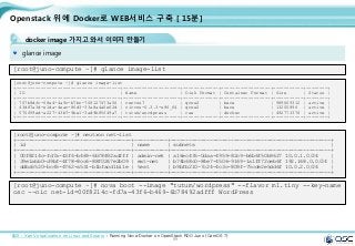 89
Openstack 위에 Docker로 WEB서비스 구축 [ 15분]
docker image 가지고 와서 이미지 만들기
glance image
[root@juno-compute ~]# glance image-list
[root@juno-compute ~]# glance image-list
+--------------------------------------+---------------------+-------------+------------------+-----------+--------+
| ID | Name | Disk Format | Container Format | Size | Status |
+--------------------------------------+---------------------+-------------+------------------+-----------+--------+
| 707b9dfc-68e4-4a9c-b7bc-708127473a56 | centos7 | qcow2 | bare | 989069312 | active |
| 43d87a3d-e1da-4eac-86d3-33a8a4a0e62d | cirros-0.3.3-x86_64 | qcow2 | bare | 13200896 | active |
| 570f59ed-a227-43b7-9be1-3ad9b85f49a7 | tutum/wordpress | raw | docker | 492773376 | active |
+--------------------------------------+---------------------+-------------+------------------+-----------+--------+
출처 : Xen Virtualization on Linux and Solaris : Running Nova-Docker on OpenStack RDO Juno (CentOS 7)
[root@juno-compute ~]# nova boot --image "tutum/wordpress" --flavor m1.tiny --key-name
osc --nic net-id=00f8214c-fd7a-43f6-b469-6b78492adfff WordPress
[root@juno-compute ~]# neutron net-list
+--------------------------------------+-----------+-----------------------------------------------------+
| id | name | subnets |
+--------------------------------------+-----------+-----------------------------------------------------+
| 00f8214c-fd7a-43f6-b469-6b78492adfff | admin-net | a16ec435-0daa-4959-82c9-b6b6f50b9627 10.0.1.0/24 |
| 39e1abb0-d9bf-4f78-8cc6-88f0267e2b09 | ext-net | b74b68c0-84e7-4506-9169-1a1ff72ceb6f 192.168.0.0/24 |
| ddba5520-bc65-4762-a531-b1bfacd1b11e | test | b9bfb210-7c24-4c3c-809f-75cde2e5dd6f 10.0.2.0/24 |
+--------------------------------------+-----------+-----------------------------------------------------+
 