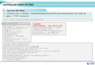 9
Env setting
사전 환경 조성 ( all node에서 실행)
[root@juno-controller ~]# cat /etc/default/grub
GRUB_TIMEOUT=5
GRUB_DISTRIBUTOR="$(sed 's, release .*$,,g' /etc/system-release)"
GRUB_DEFAULT=saved
GRUB_DISABLE_SUBMENU=true
GRUB_TERMINAL_OUTPUT="console"
GRUB_CMDLINE_LINUX="rd.lvm.lv=centos/swap vconsole.font=latarcyrheb-sun16 rd.lvm.lv=centos/root
crashkernel=auto vconsole.keymap=us net.ifnames=0 rhgb quiet"
GRUB_DISABLE_RECOVERY="true"
Ethernet name을 익숙한 eth#으로 변경한다.
cat /etc/default/grub
[root@juno-controller ~]# sudo gurb2-mkconfig -o /boot/grub2/grub.cfg
systemctl stop NetworkManager
systemctl disable NetworkManager
NetworkManger stop (추가 설치 : yum install –y net-tools)
서버 : controller 서버에 자기 정보 기입
restrict 192.168.32.0 mask 255.255.255.0 nomodify
notrap
server 127.127.1.0 iburst # local clock
NTP설정 (yum install ntp)  /etc/ntp.conf
나머지 2 node ( network/compute node)
server 192.168.32.181 iburst # local clock
systemctl start ntpd.service
systemctl enable ntpd.service
 