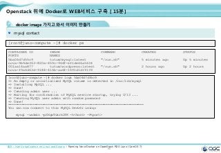 95
Openstack 위에 Docker로 WEB서비스 구축 [ 15분]
docker image 가지고 와서 이미지 만들기
mysql contact
[root@juno-compute ~]# docker ps
CONTAINER ID IMAGE COMMAND CREATED STATUS
PORTS NAMES
5ba04d7d55c9 tutum/mysql:latest "/run.sh" 5 minutes ago Up 5 minutes
nova-9b9de363-820a-459c-964f-ef1de66a5634
001aa14aa877 tutum/wordpress:latest "/run.sh" 2 hours ago Up 2 hours
nova-f9a4d63d-9184-416b-aa6f-1691d1d19139
출처 : Xen Virtualization on Linux and Solaris : Running Nova-Docker on OpenStack RDO Juno (CentOS 7)
[root@juno-compute ~]# docker logs 5ba04d7d55c9
=> An empty or uninitialized MySQL volume is detected in /var/lib/mysql
=> Installing MySQL ...
=> Done!
=> Creating admin user ...
=> Waiting for confirmation of MySQL service startup, trying 0/13 ...
=> Creating MySQL user admin with random password
=> Done!
========================================================================
You can now connect to this MySQL Server using:
mysql -uadmin -pSXgwTukrk2fK -h<host> -P<port>
 