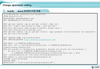 99
Change openstack setting
Dockfile - ubnutu 환경에서 직접 해 봄.
[root@docker01 jenkins]# cat Dockerfile
FROM ubuntu:14.04
MAINTAINER james@example.com
ENV REFRESHED_AT 2014-06-01
RUN apt-get update -qq && apt-get install -qqy curl
RUN curl https://get.docker.io/gpg | apt-key add -
RUN echo deb http://get.docker.io/ubuntu docker main >
/etc/apt/sources.list.d/docker.list
RUN apt-get update -qq && apt-get install -qqy iptables ca-certificates lxc openjdk-6-
jdk git-core lxc-docker
ENV JENKINS_HOME /opt/jenkins/data
ENV JENKINS_MIRROR http://mirrors.jenkins-ci.org
RUN mkdir -p $JENKINS_HOME/plugins
RUN curl -sf -o /opt/jenkins/jenkins.war -L $JENKINS_MIRROR/war-
stable/latest/jenkins.war
RUN for plugin in chucknorris greenballs scm-api git-client git ws-cleanup ;
do curl -sf -o $JENKINS_HOME/plugins/${plugin}.hpi 
-L $JENKINS_MIRROR/plugins/${plugin}/latest/${plugin}.hpi ; done
ADD ./dockerjenkins.sh /usr/local/bin/dockerjenkins.sh
RUN chmod +x /usr/local/bin/dockerjenkins.sh
VOLUME /var/lib/docker
EXPOSE 8080
ENTRYPOINT [ "/usr/local/bin/dockerjenkins.sh" ]
 