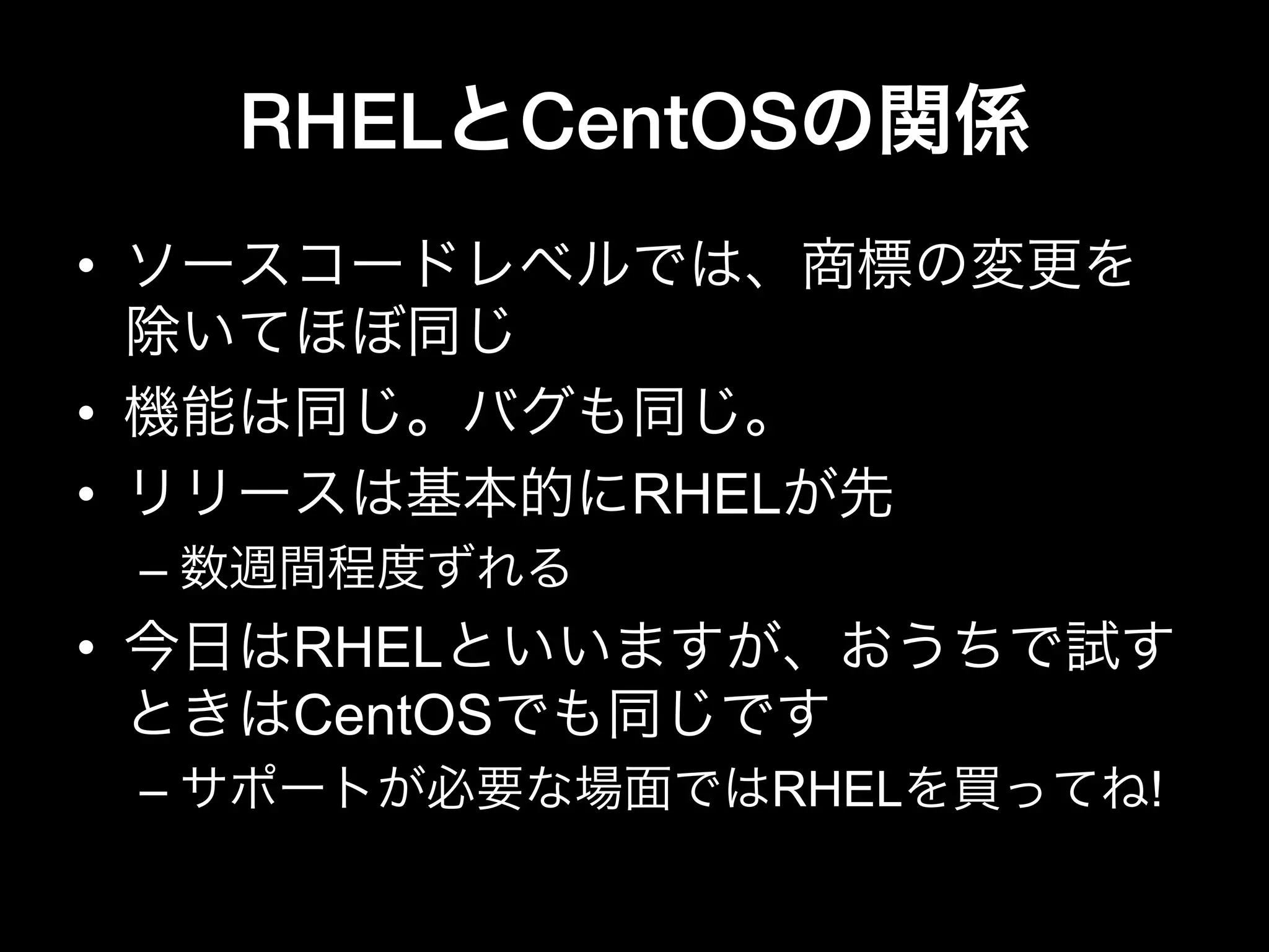 RHELとCentOSの関係
•  ソースコードレベルでは、商標の変更を
除いてほぼ同じ
•  機能は同じ。バグも同じ。
•  リリースは基本的にRHELが先
– 数週間程度ずれる
•  今日はRHELといいますが、おうちで試す
ときはCentOSでも同じです
– サポートが必要な場面ではRHELを買ってね!
 