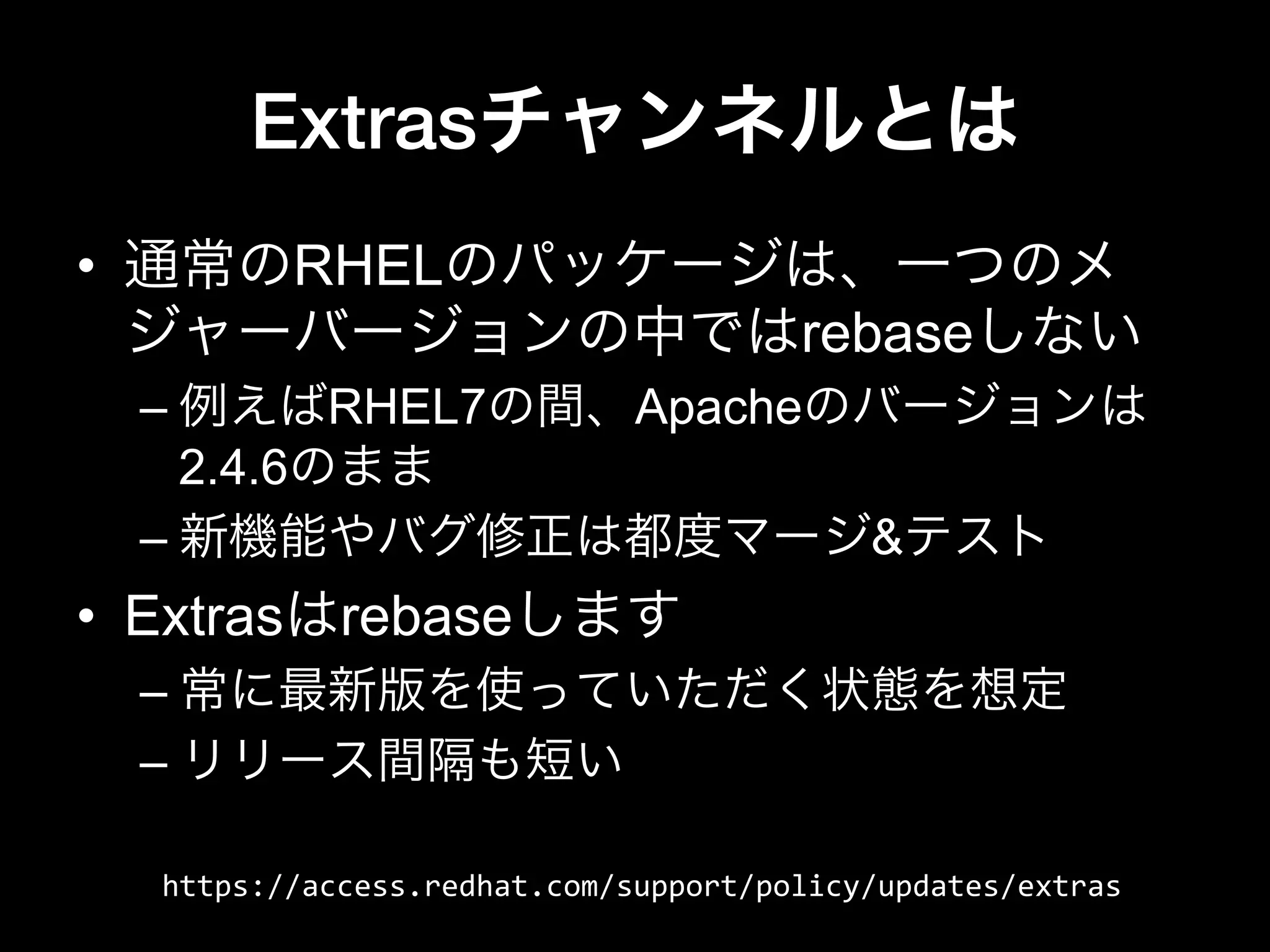 Extrasチャンネルとは
•  通常のRHELのパッケージは、一つのメ
ジャーバージョンの中ではrebaseしない
– 例えばRHEL7の間、Apacheのバージョンは
2.4.6のまま
– 新機能やバグ修正は都度マージ&テスト
•  Extrasはrebaseします
– 常に最新版を使っていただく状態を想定
– リリース間隔も短い
https://access.redhat.com/support/policy/updates/extras
 