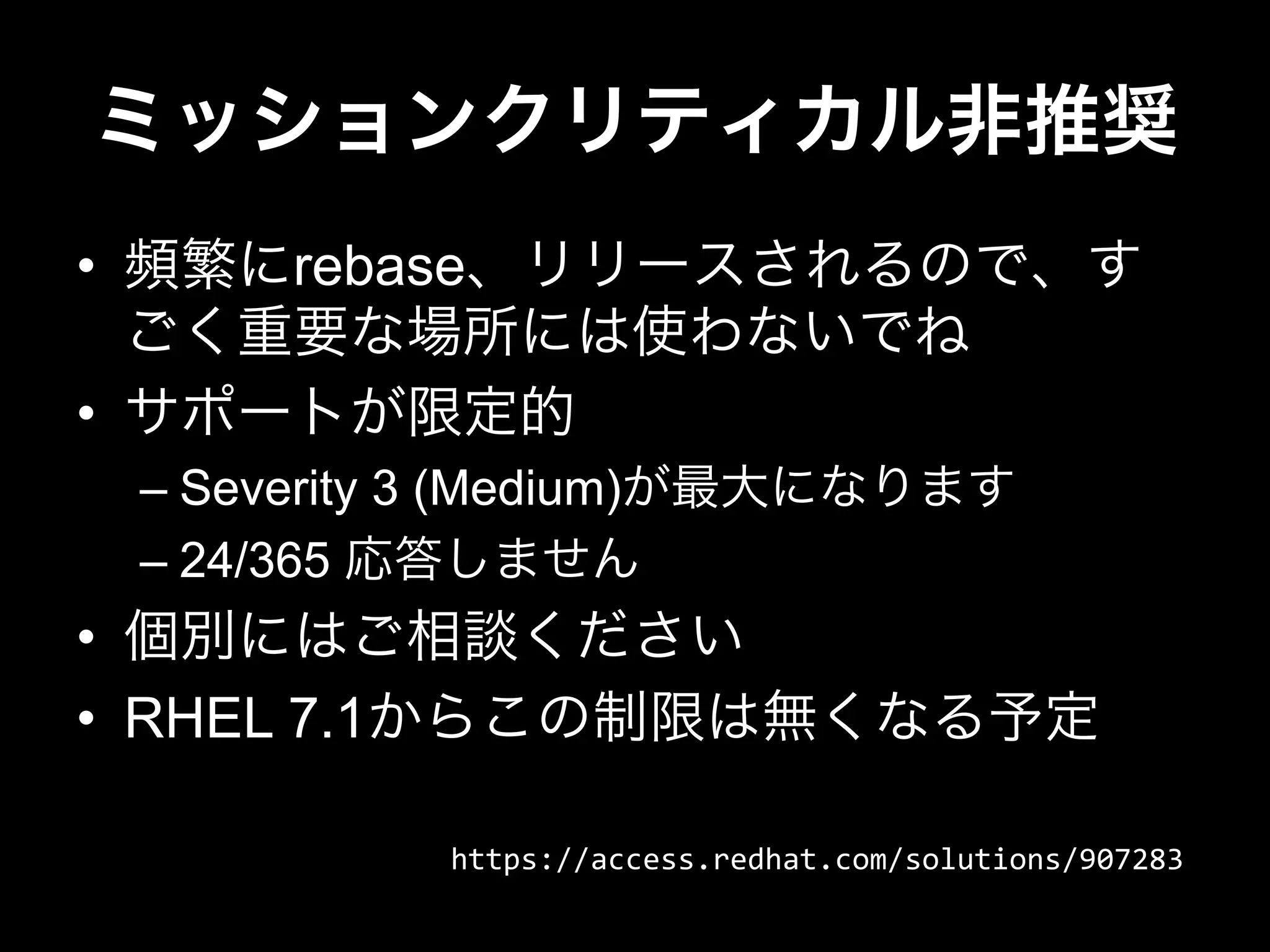ミッションクリティカル非推奨
•  頻繁にrebase、リリースされるので、す
ごく重要な場所には使わないでね
•  サポートが限定的
– Severity 3 (Medium)が最大になります
– 24/365 応答しません
•  個別にはご相談ください
•  RHEL 7.1からこの制限は無くなる予定
https://access.redhat.com/solutions/907283
 