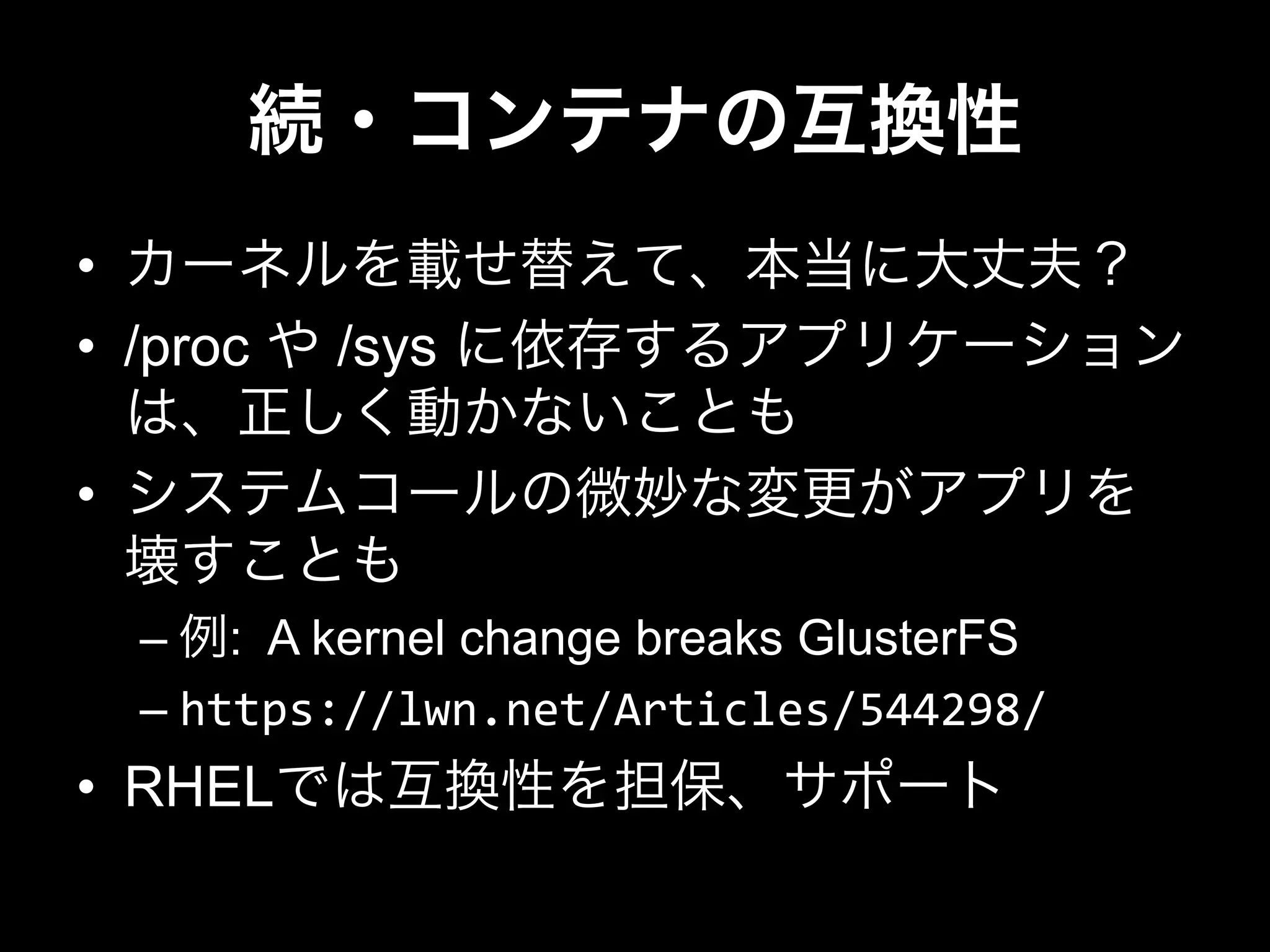 続・コンテナの互換性
•  カーネルを載せ替えて、本当に大丈夫？
•  /proc や /sys に依存するアプリケーション
は、正しく動かないことも
•  システムコールの微妙な変更がアプリを
壊すことも
– 例: A kernel change breaks GlusterFS
– https://lwn.net/Articles/544298/	
  
•  RHELでは互換性を担保、サポート
 