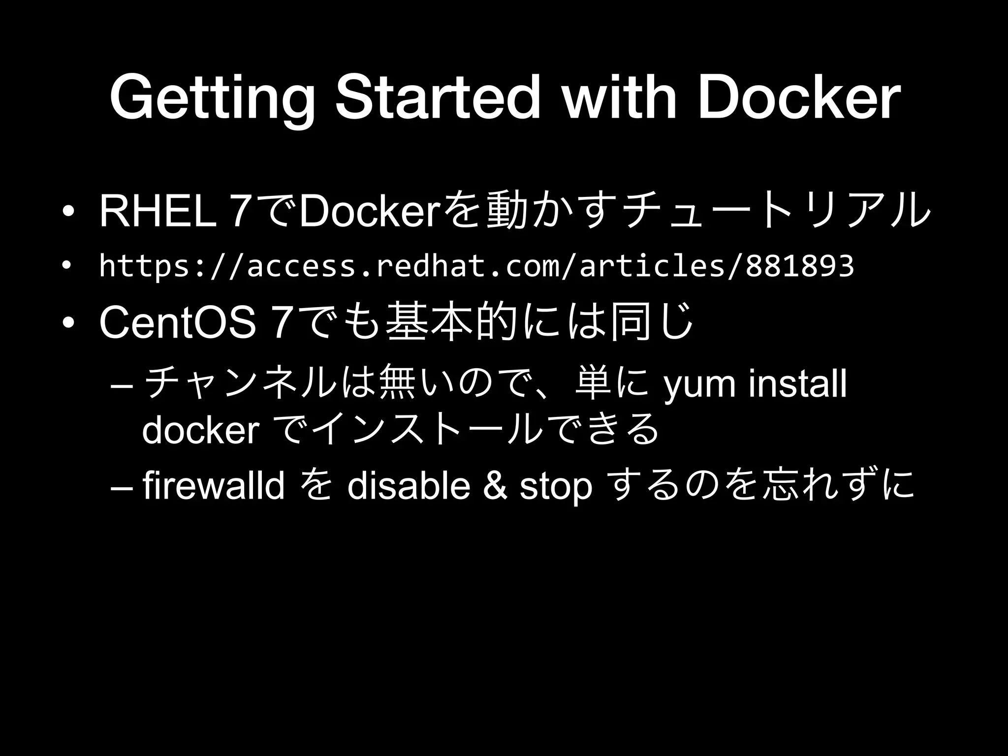 Getting Started with Docker
•  RHEL 7でDockerを動かすチュートリアル
•  https://access.redhat.com/articles/881893	
  
•  CentOS 7でも基本的には同じ
– チャンネルは無いので、単に yum install
docker でインストールできる
– firewalld を disable & stop するのを忘れずに
 