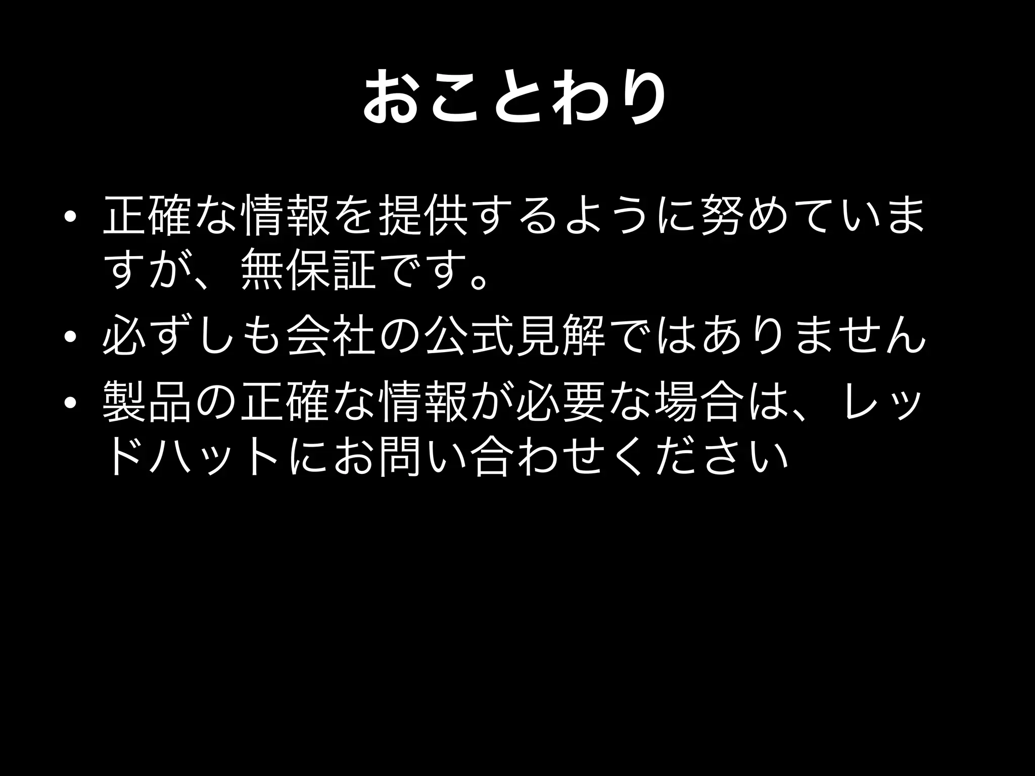 おことわり
•  正確な情報を提供するように努めていま
すが、無保証です。
•  必ずしも会社の公式見解ではありません
•  製品の正確な情報が必要な場合は、レッ
ドハットにお問い合わせください
 