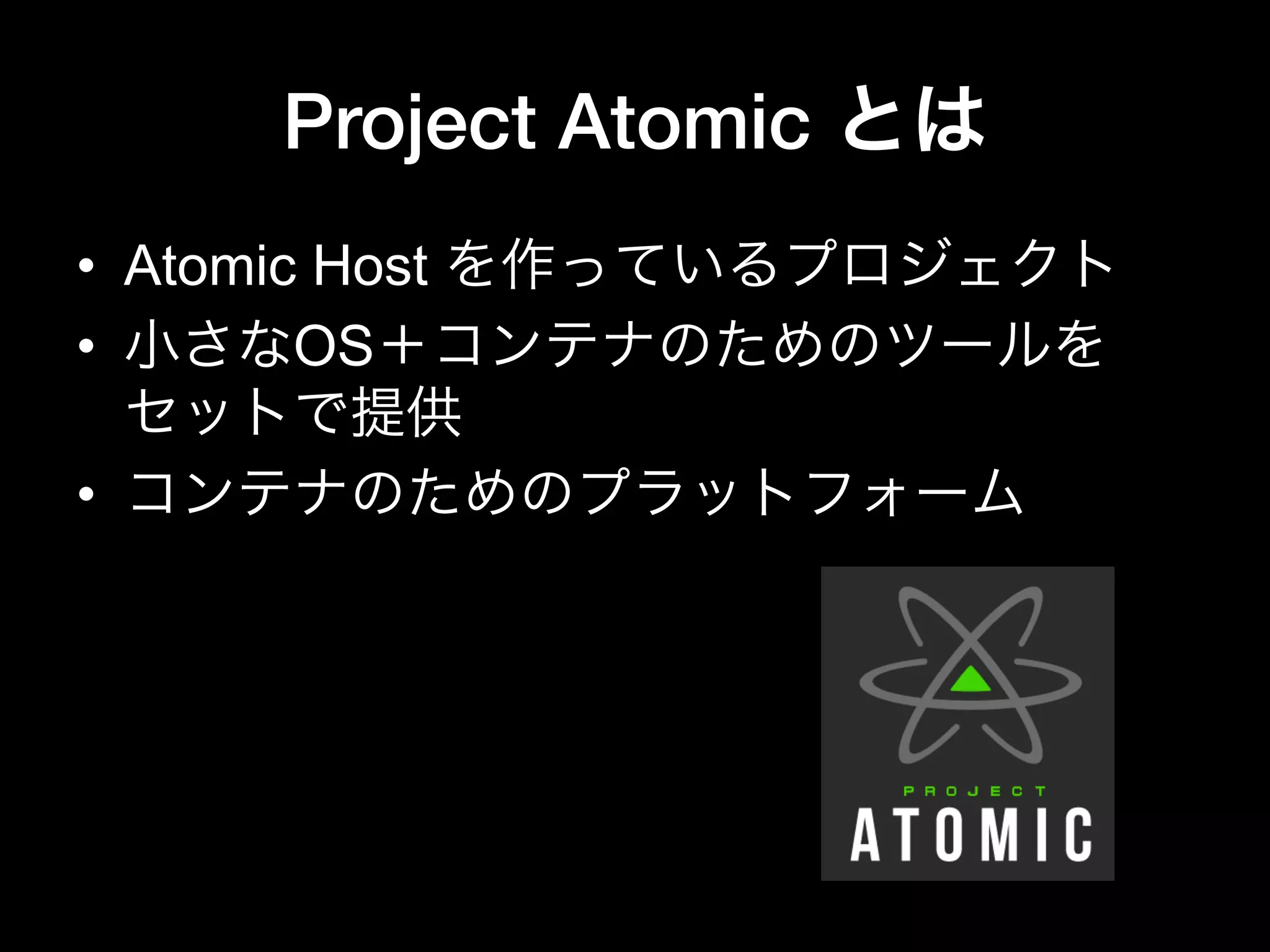 Project Atomic とは
•  Atomic Host を作っているプロジェクト
•  小さなOS＋コンテナのためのツールを
セットで提供
•  コンテナのためのプラットフォーム
 