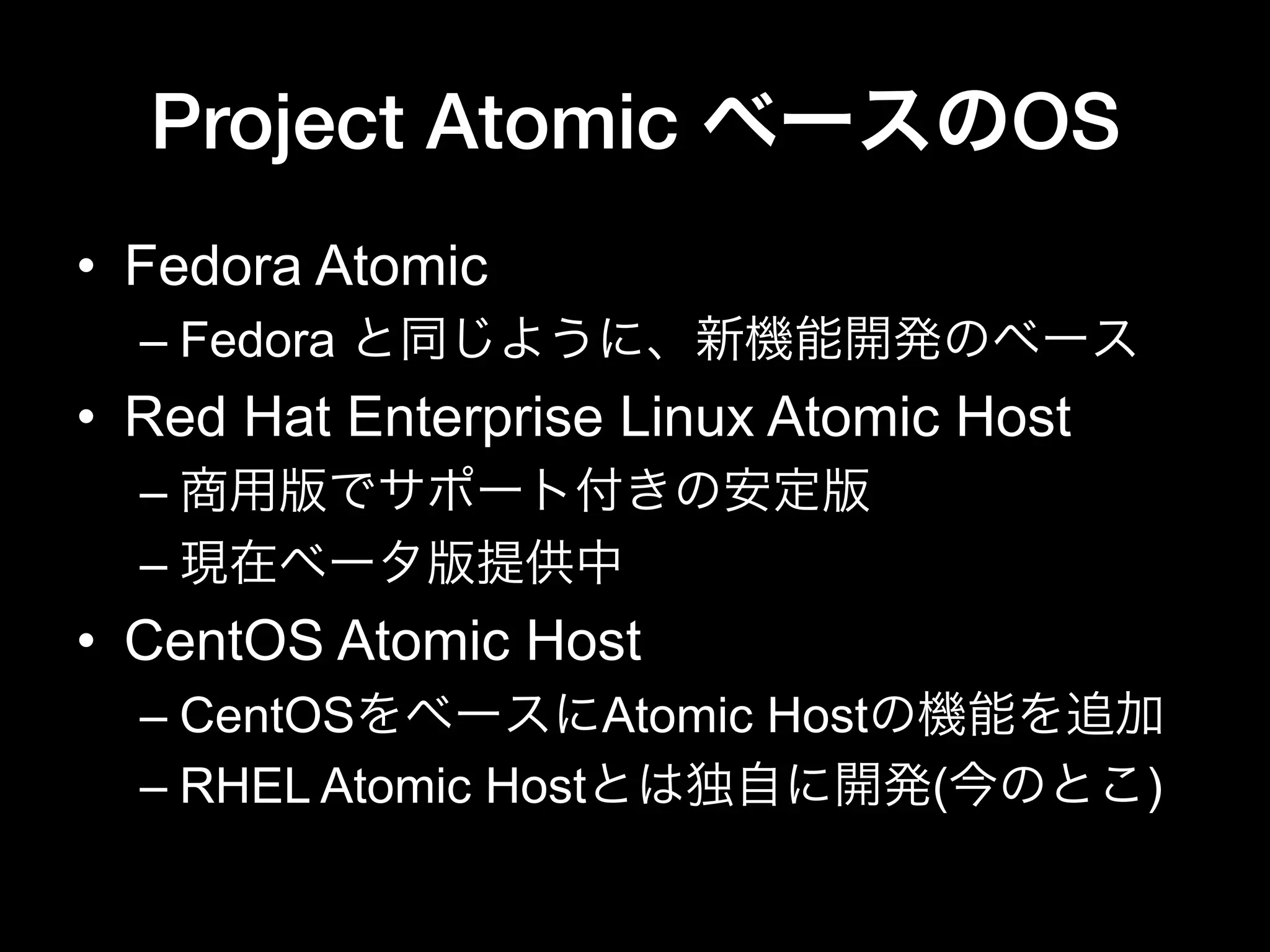 Project Atomic ベースのOS
•  Fedora Atomic
– Fedora と同じように、新機能開発のベース
•  Red Hat Enterprise Linux Atomic Host
– 商用版でサポート付きの安定版
– 現在ベータ版提供中
•  CentOS Atomic Host
– CentOSをベースにAtomic Hostの機能を追加
– RHEL Atomic Hostとは独自に開発(今のとこ)
 