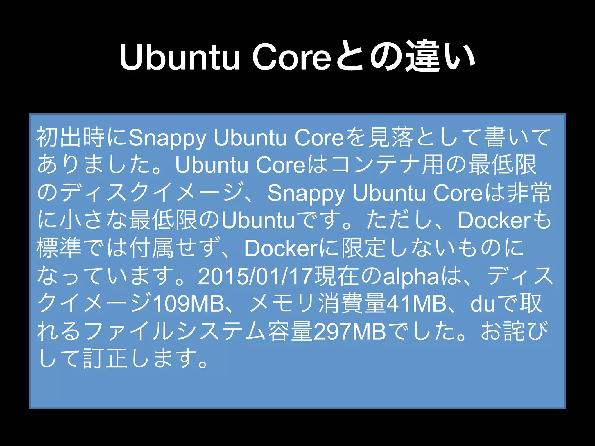 Ubuntu Coreとの違い
•  Ubuntu Core
– コンテナイメージを作るための最低限のOS
– tarで提供され、Dockerにインポートして使う
– ホストOSでは無い
•  Atomic Host
– コンテナを実行するためのホストOS
– 仮想マシンイメージで提供される
– コンテナ内OSでは無い
初出時にSnappy Ubuntu Coreを見落として書いて
ありました。Ubuntu Coreはコンテナ用の最低限
のディスクイメージ、Snappy Ubuntu Coreは非常
に小さな最低限のUbuntuです。ただし、Dockerも
標準では付属せず、Dockerに限定しないものに
なっています。2015/01/17現在のalphaは、ディス
クイメージ109MB、メモリ消費量41MB、duで取
れるファイルシステム容量297MBでした。お詫び
して訂正します。
 