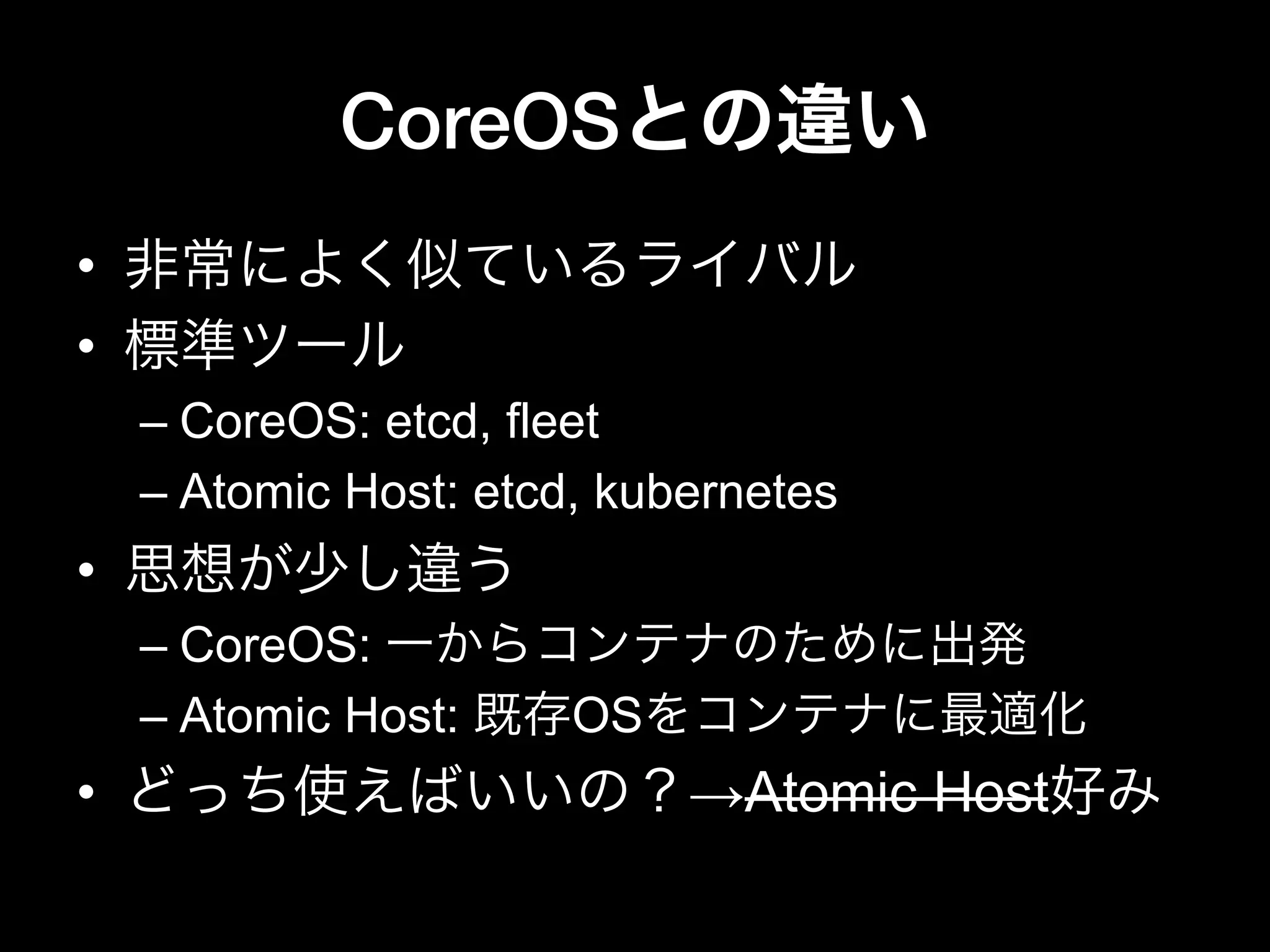 CoreOSとの違い
•  非常によく似ているライバル
•  標準ツール
– CoreOS: etcd, fleet
– Atomic Host: etcd, kubernetes
•  思想が少し違う
– CoreOS: 一からコンテナのために出発
– Atomic Host: 既存OSをコンテナに最適化
•  どっち使えばいいの？→Atomic Host好み
 
