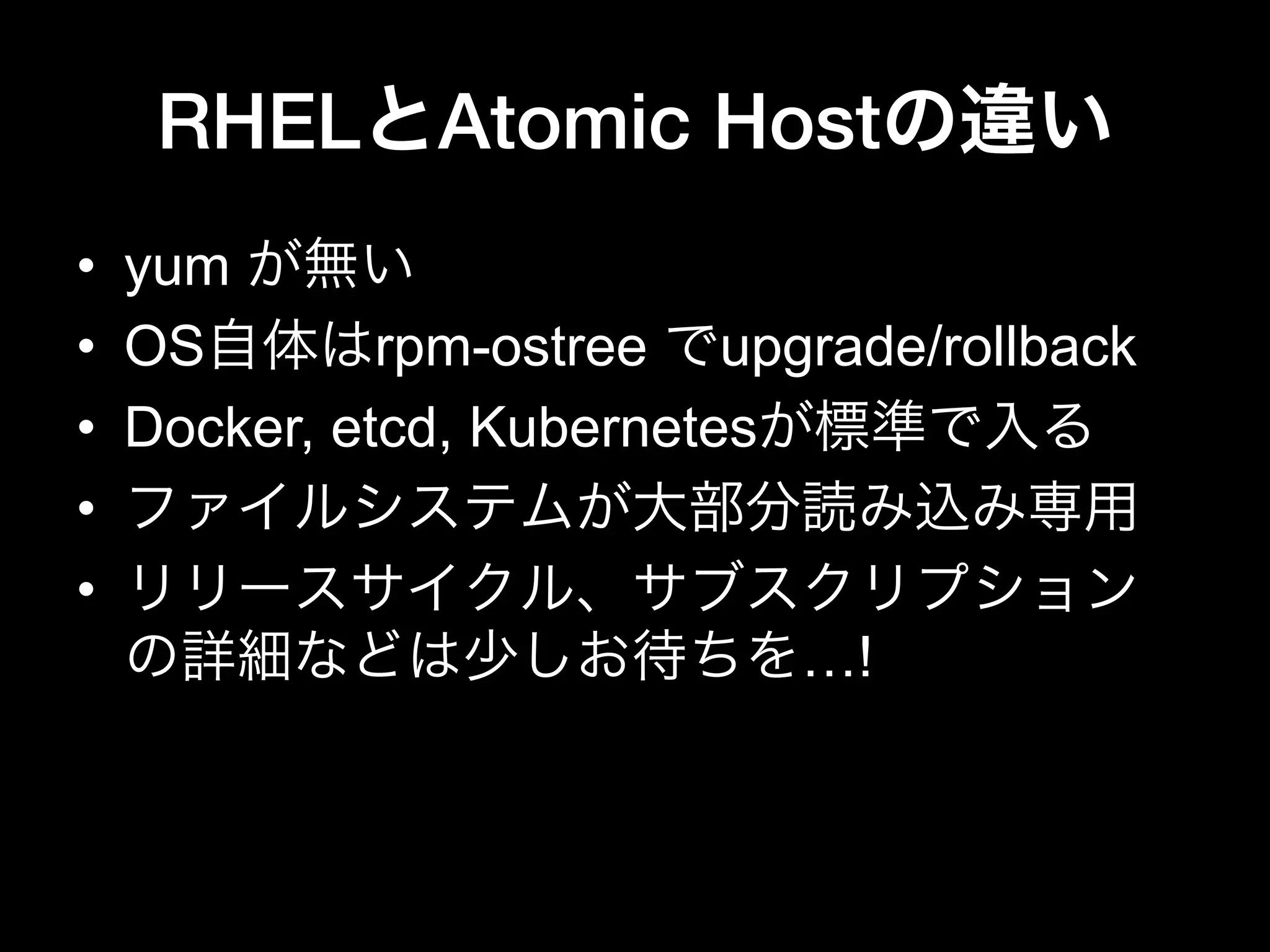 RHELとAtomic Hostの違い
•  yum が無い
•  OS自体はrpm-ostree でupgrade/rollback
•  Docker, etcd, Kubernetesが標準で入る
•  ファイルシステムが大部分読み込み専用
•  リリースサイクル、サブスクリプション
の詳細などは少しお待ちを…!
 