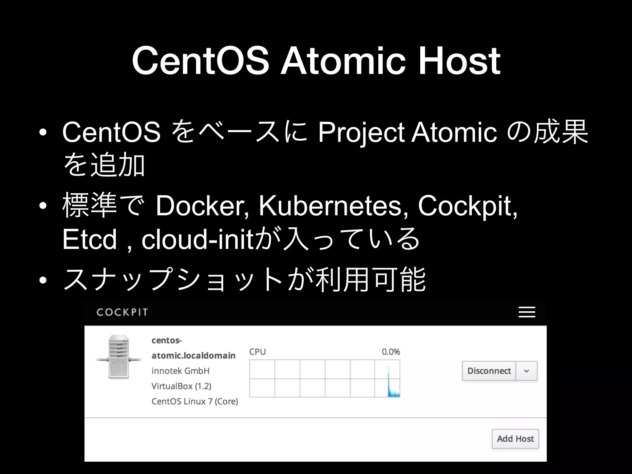 CentOS Atomic Host
•  CentOS をベースに Project Atomic の成果
を追加
•  標準で Docker, Kubernetes, Cockpit,
Etcd , cloud-initが入っている
•  スナップショットが利用可能
 