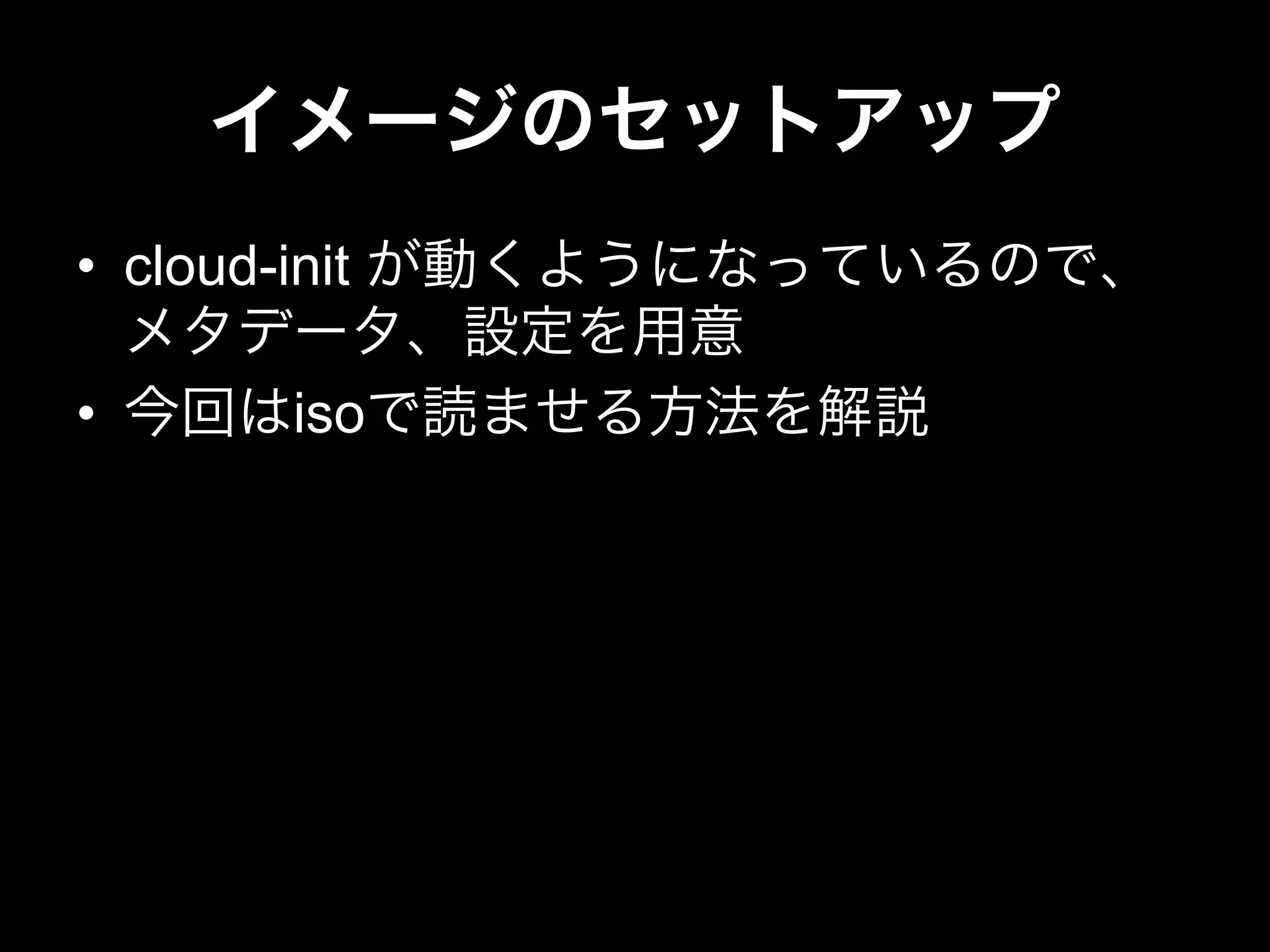 イメージのセットアップ
•  cloud-init が動くようになっているので、
メタデータ、設定を用意
•  今回はisoで読ませる方法を解説
 