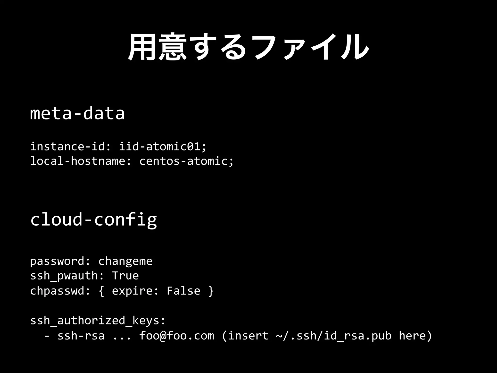 用意するファイル
cloud-­‐config	
  
	
  
password:	
  changeme	
  
ssh_pwauth:	
  True	
  
chpasswd:	
  {	
  expire:	
  False	
  }	
  
	
  
ssh_authorized_keys:	
  
	
  	
  -­‐	
  ssh-­‐rsa	
  ...	
  foo@foo.com	
  (insert	
  ~/.ssh/id_rsa.pub	
  here)	
  
meta-­‐data	
  
	
  
instance-­‐id:	
  iid-­‐atomic01;	
  
local-­‐hostname:	
  centos-­‐atomic;
 