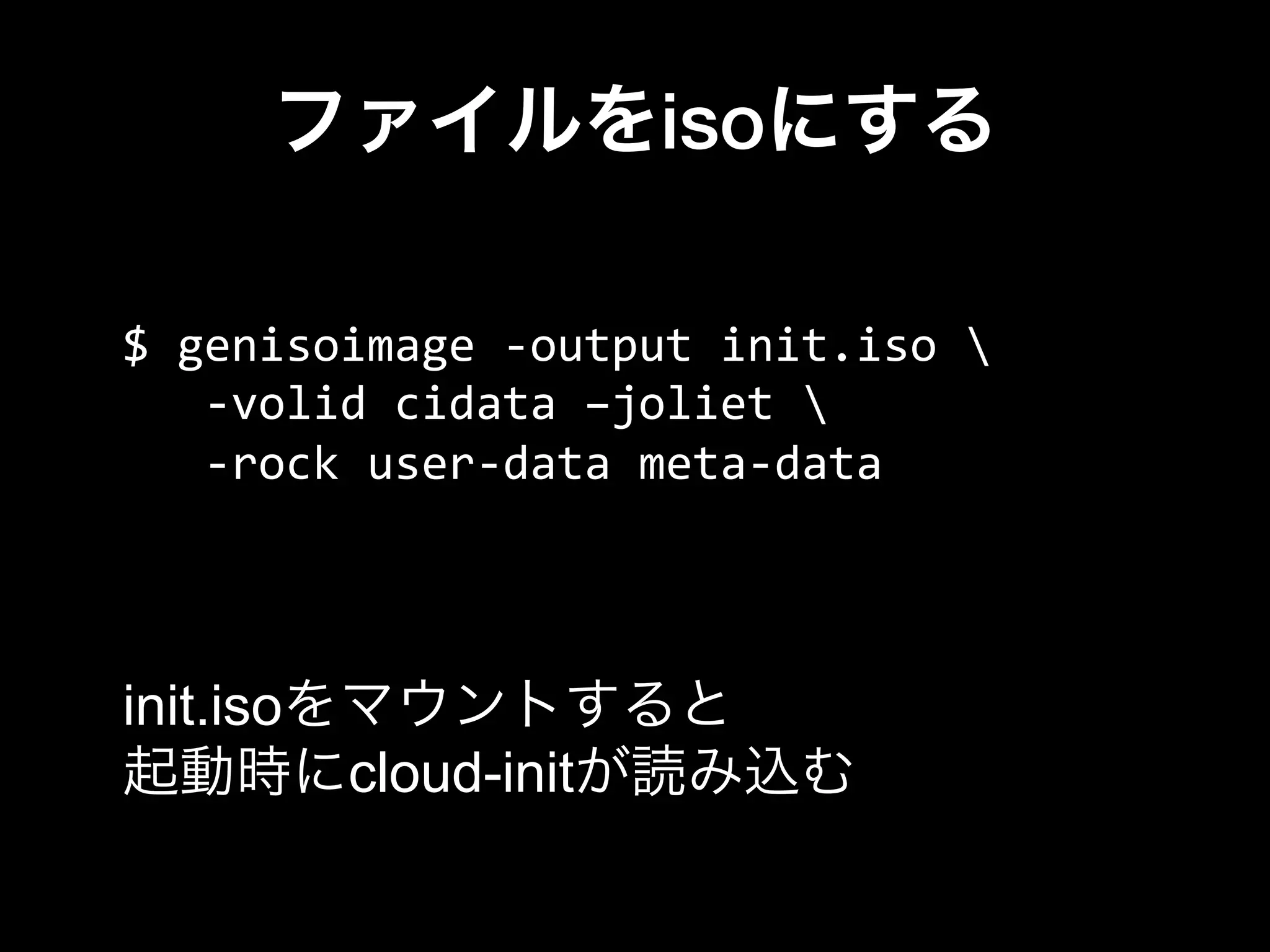 ファイルをisoにする
$	
  genisoimage	
  -­‐output	
  init.iso	
  	
  
	
  	
  	
  -­‐volid	
  cidata	
  –joliet	
  	
  
	
  	
  	
  -­‐rock	
  user-­‐data	
  meta-­‐data
init.isoをマウントすると
起動時にcloud-initが読み込む
 