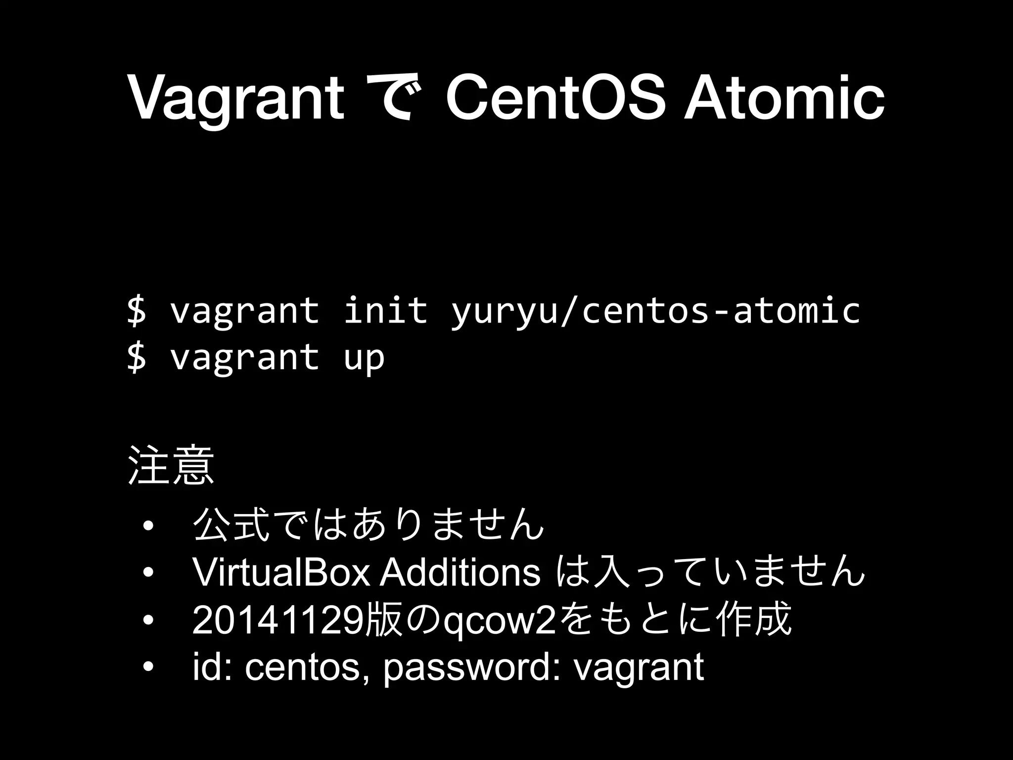 Vagrant で CentOS Atomic
$	
  vagrant	
  init	
  yuryu/centos-­‐atomic	
  
$	
  vagrant	
  up
•  公式ではありません
•  VirtualBox Additions は入っていません
•  20141129版のqcow2をもとに作成
•  id: centos, password: vagrant
注意
 