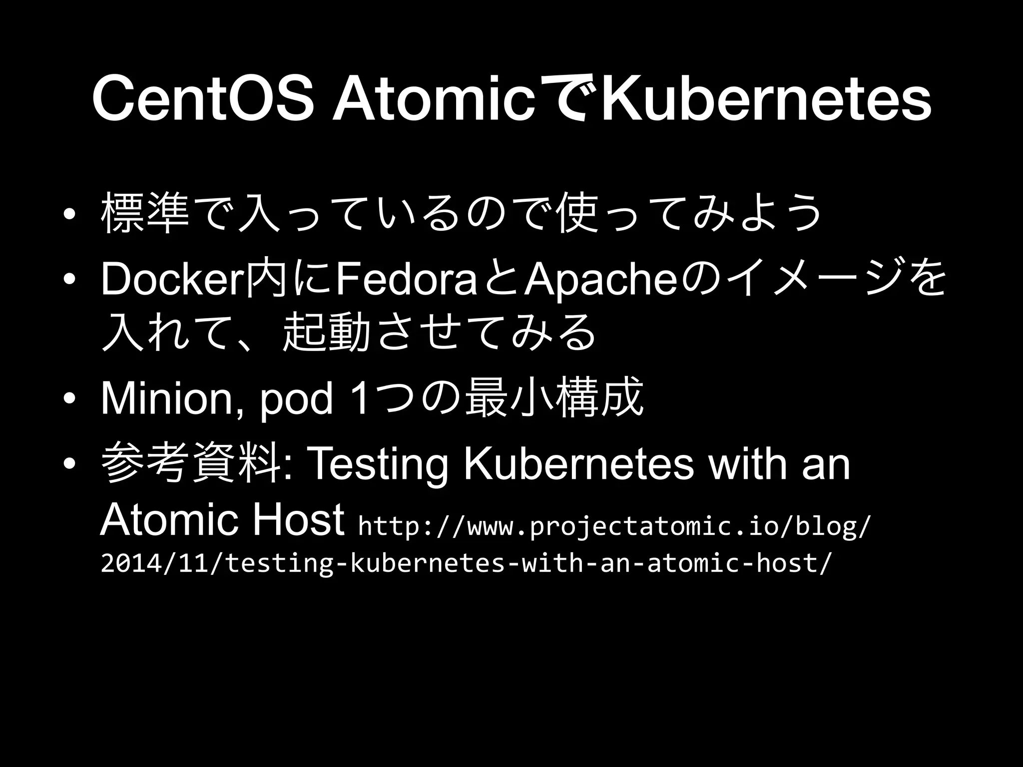 CentOS AtomicでKubernetes
•  標準で入っているので使ってみよう
•  Docker内にFedoraとApacheのイメージを
入れて、起動させてみる
•  Minion, pod 1つの最小構成
•  参考資料: Testing Kubernetes with an
Atomic Host http://www.projectatomic.io/blog/
2014/11/testing-­‐kubernetes-­‐with-­‐an-­‐atomic-­‐host/	
  
 
