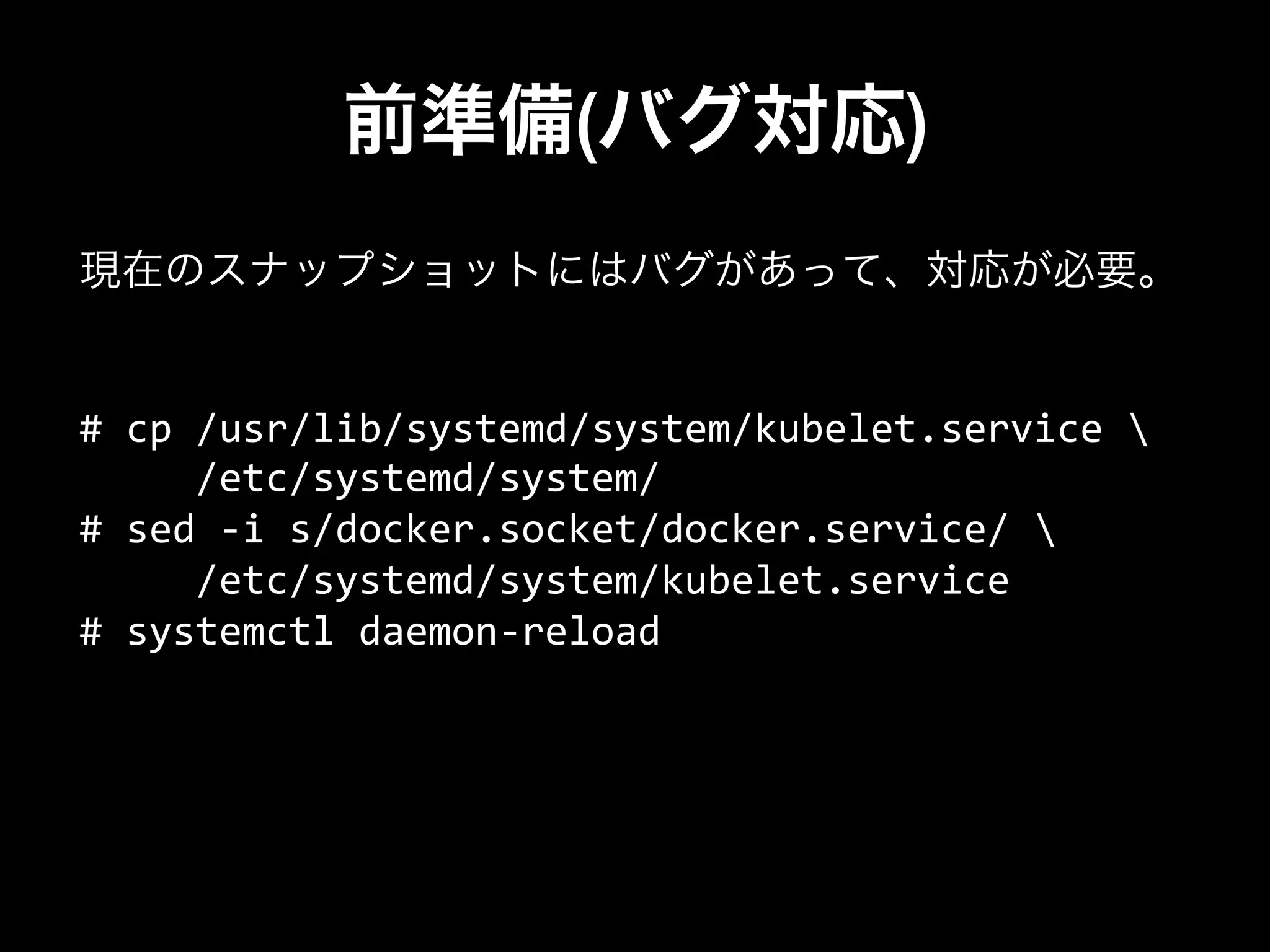 前準備(バグ対応)
#	
  cp	
  /usr/lib/systemd/system/kubelet.service	
  	
  
	
  	
  	
  	
  	
  /etc/systemd/system/	
  
#	
  sed	
  -­‐i	
  s/docker.socket/docker.service/	
  	
  
	
  	
  	
  	
  	
  /etc/systemd/system/kubelet.service	
  
#	
  systemctl	
  daemon-­‐reload	
  
現在のスナップショットにはバグがあって、対応が必要。
 