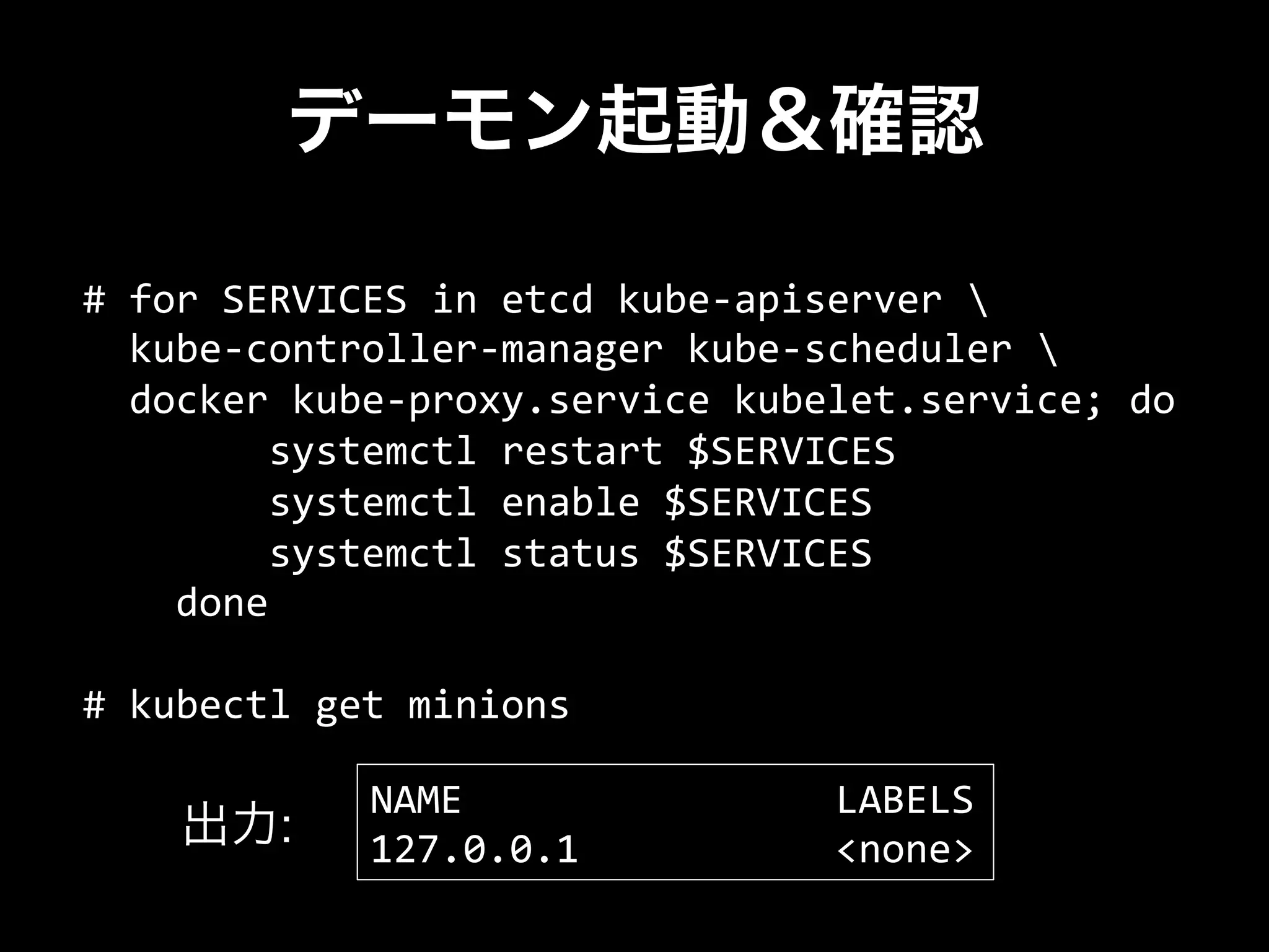 デーモン起動＆確認
#	
  for	
  SERVICES	
  in	
  etcd	
  kube-­‐apiserver	
  	
  
	
  	
  kube-­‐controller-­‐manager	
  kube-­‐scheduler	
  	
  
	
  	
  docker	
  kube-­‐proxy.service	
  kubelet.service;	
  do	
  	
  
	
  	
  	
  	
  	
  	
  	
  	
  systemctl	
  restart	
  $SERVICES	
  
	
  	
  	
  	
  	
  	
  	
  	
  systemctl	
  enable	
  $SERVICES	
  
	
  	
  	
  	
  	
  	
  	
  	
  systemctl	
  status	
  $SERVICES	
  
	
  	
  	
  	
  done	
  
	
  
#	
  kubectl	
  get	
  minions	
  
NAME	
  	
  	
  	
  	
  	
  	
  	
  	
  	
  	
  	
  	
  	
  	
  	
  LABELS	
  
127.0.0.1	
  	
  	
  	
  	
  	
  	
  	
  	
  	
  	
  <none>出力:
 