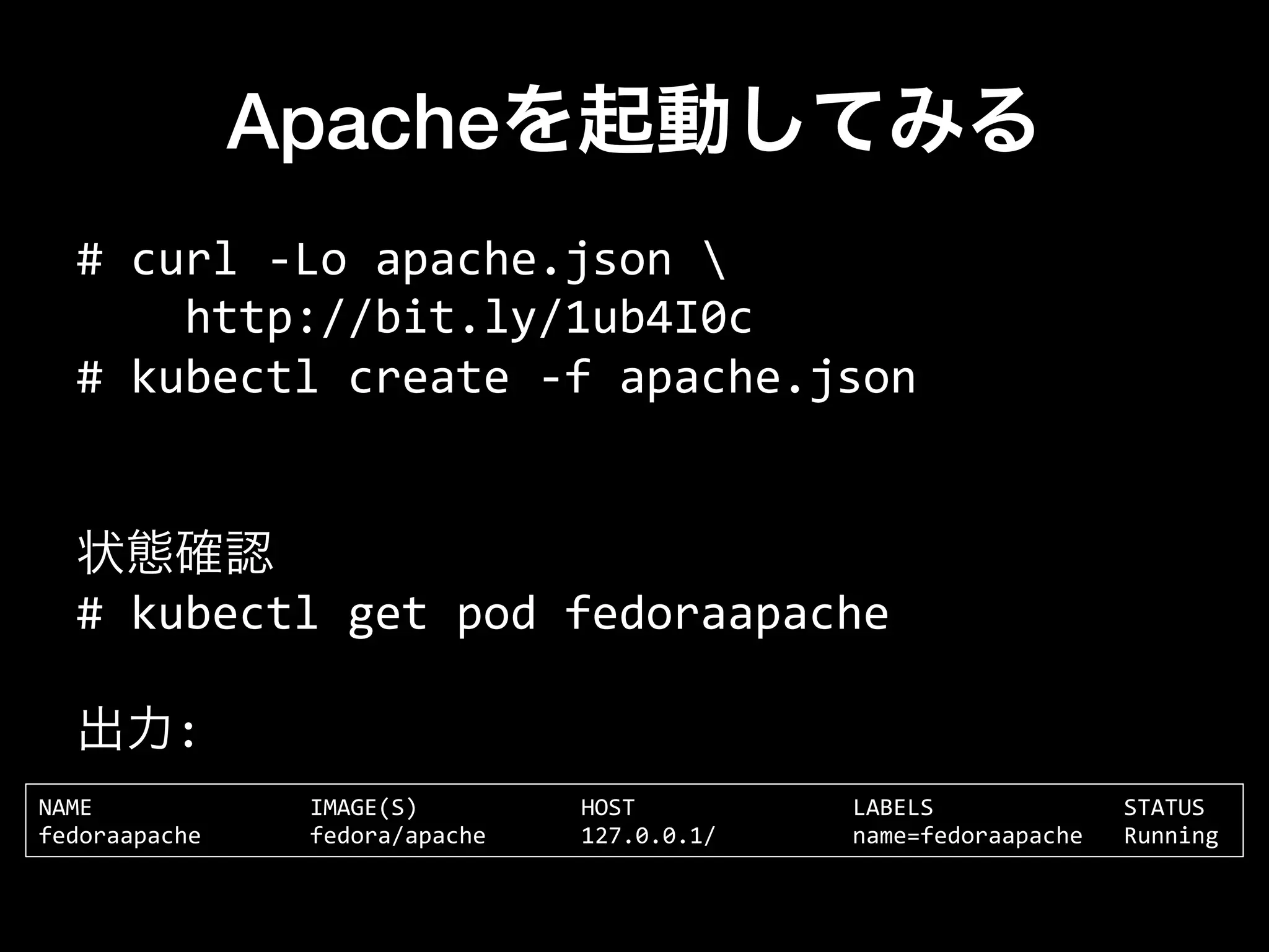 Apacheを起動してみる
#	
  curl	
  -­‐Lo	
  apache.json	
  	
  
	
  	
  	
  	
  http://bit.ly/1ub4I0c	
  
#	
  kubectl	
  create	
  -­‐f	
  apache.json	
  
	
  
	
  
状態確認
#	
  kubectl	
  get	
  pod	
  fedoraapache	
  
	
  
出力:
NAME	
  	
  	
  	
  	
  	
  	
  	
  	
  	
  	
  	
  	
  	
  	
  	
  IMAGE(S)	
  	
  	
  	
  	
  	
  	
  	
  	
  	
  	
  	
  HOST	
  	
  	
  	
  	
  	
  	
  	
  	
  	
  	
  	
  	
  	
  	
  	
  LABELS	
  	
  	
  	
  	
  	
  	
  	
  	
  	
  	
  	
  	
  	
  STATUS	
  
fedoraapache	
  	
  	
  	
  	
  	
  	
  	
  fedora/apache	
  	
  	
  	
  	
  	
  	
  127.0.0.1/	
  	
  	
  	
  	
  	
  	
  	
  	
  	
  name=fedoraapache	
  	
  	
  Running	
  
 