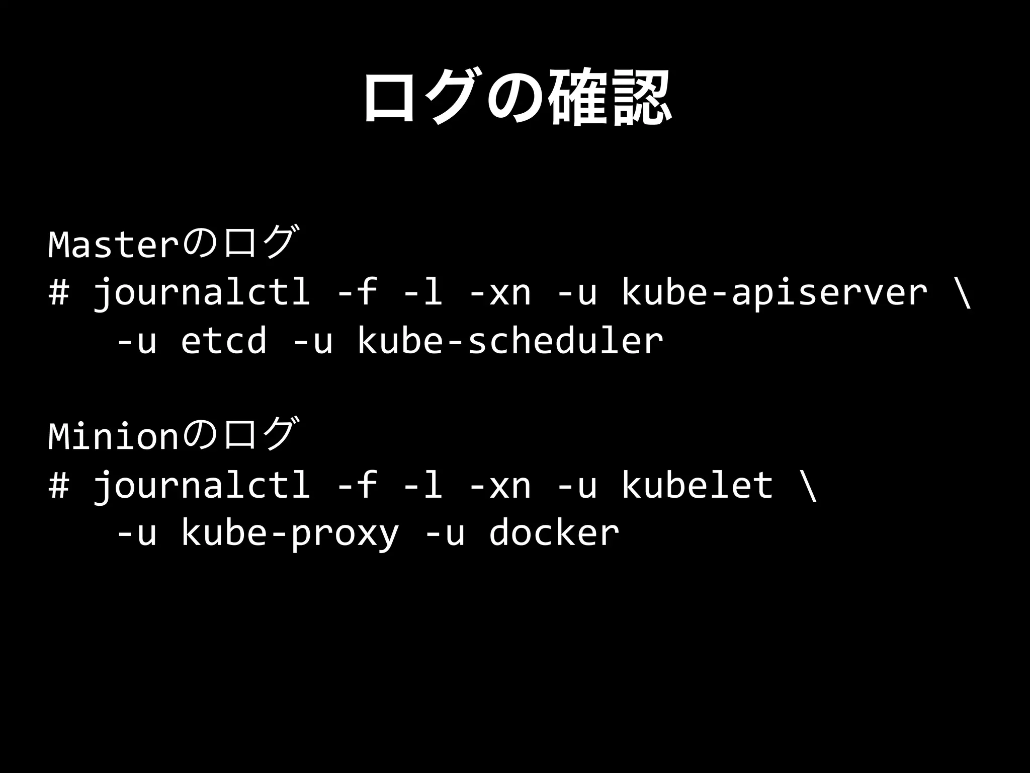 ログの確認
Masterのログ	
  
#	
  journalctl	
  -­‐f	
  -­‐l	
  -­‐xn	
  -­‐u	
  kube-­‐apiserver	
  	
  
	
  	
  	
  -­‐u	
  etcd	
  -­‐u	
  kube-­‐scheduler	
  
	
  
Minionのログ	
  
#	
  journalctl	
  -­‐f	
  -­‐l	
  -­‐xn	
  -­‐u	
  kubelet	
  	
  
	
  	
  	
  -­‐u	
  kube-­‐proxy	
  -­‐u	
  docker
 