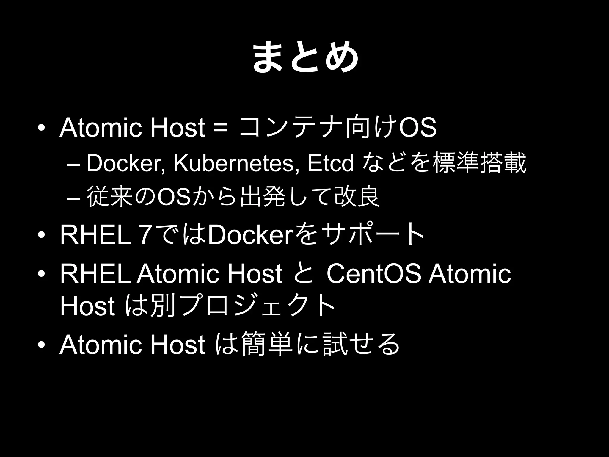 まとめ
•  Atomic Host = コンテナ向けOS
– Docker, Kubernetes, Etcd などを標準搭載
– 従来のOSから出発して改良
•  RHEL 7ではDockerをサポート
•  RHEL Atomic Host と CentOS Atomic
Host は別プロジェクト
•  Atomic Host は簡単に試せる
 