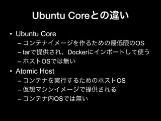 Ubuntu Coreとの違い
•  Ubuntu Core
– コンテナイメージを作るための最低限のOS
– tarで提供され、Dockerにインポートして使う
– ホストOSでは無い
•  Atomic Host
– コンテナを実行するためのホストOS
– 仮想マシンイメージで提供される
– コンテナ内OSでは無い
 