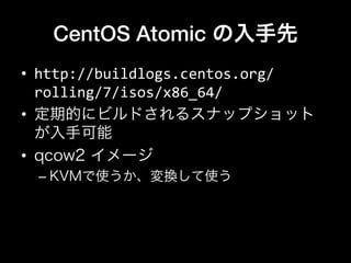 CentOS Atomic の入手先
•  http://buildlogs.centos.org/
rolling/7/isos/x86_64/	
  
•  定期的にビルドされるスナップショット
が入手可能
•  qcow2 イメージ
– KVMで使うか、変換して使う
 