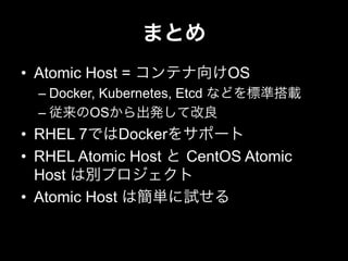 まとめ
•  Atomic Host = コンテナ向けOS
– Docker, Kubernetes, Etcd などを標準搭載
– 従来のOSから出発して改良
•  RHEL 7ではDockerをサポート
•  RHEL Atomic Host と CentOS Atomic
Host は別プロジェクト
•  Atomic Host は簡単に試せる
 