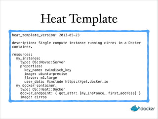 Heat Template
heat_template_version: 2013-05-23
description: Single compute instance running cirros in a Docker
container.
resources:
my_instance:
type: OS::Nova::Server
properties:
key_name: ewindisch_key
image: ubuntu-precise
flavor: m1.large
user_data: #include https://get.docker.io
my_docker_container:
type: OS::Heat::Docker
docker_endpoint: { get_attr: [my_instance, first_address] }
image: cirros
 