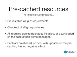Pre-cached resources
• Pre-installed all ‘pip’ requirements
• Checkout of all git repositories
• All required ubuntu packages installed, or downloaded
(in the case of non-prime packages)
• Each are ‘freshened’ on boot with updates so the pre-
caching has no negative effect.
The image arrives prepared…
 