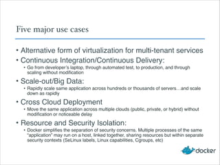 Five major use cases
• Alternative form of virtualization for multi-tenant services!
• Continuous Integration/Continuous Delivery:!
• Go from developer’s laptop, through automated test, to production, and through
scaling without modification!
• Scale-out/Big Data:!
• Rapidly scale same application across hundreds or thousands of servers…and scale
down as rapidly!
• Cross Cloud Deployment!
• Move the same application across multiple clouds (public, private, or hybrid) without
modification or noticeable delay!
• Resource and Security Isolation:!
• Docker simplifies the separation of security concerns. Multiple processes of the same
“application” may run on a host, linked together, sharing resources but within separate
security contexts (SeLinux labels, Linux capabilities, Cgroups, etc)
 