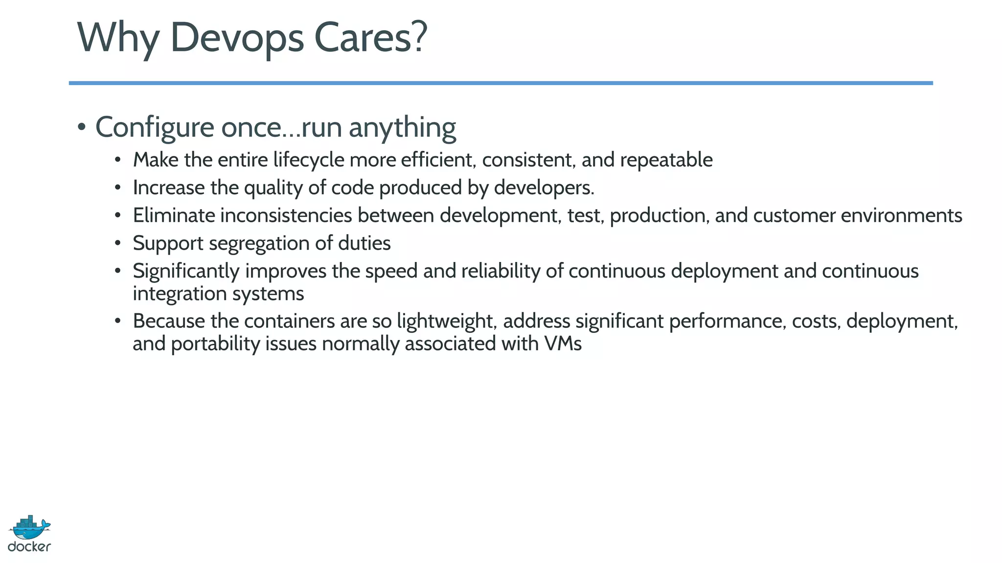 Why Devops Cares?
• Configure once…run anything
• Make the entire lifecycle more efficient, consistent, and repeatable
• Increase the quality of code produced by developers.
• Eliminate inconsistencies between development, test, production, and customer environments
• Support segregation of duties
• Significantly improves the speed and reliability of continuous deployment and continuous
integration systems
• Because the containers are so lightweight, address significant performance, costs, deployment,
and portability issues normally associated with VMs
 