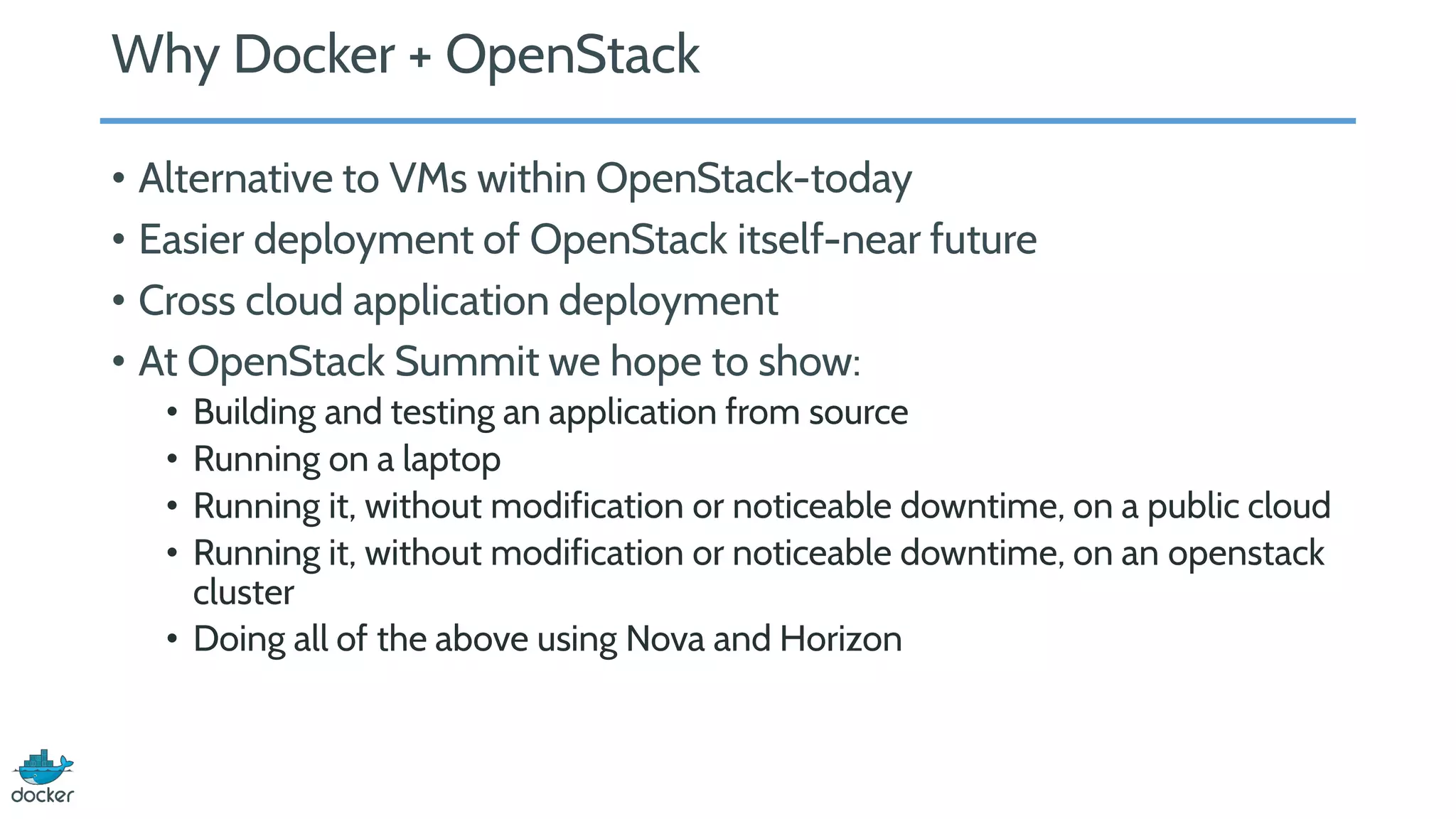 Why Docker + OpenStack
• Alternative to VMs within OpenStack-today
• Easier deployment of OpenStack itself-near future
• Cross cloud application deployment
• At OpenStack Summit we hope to show:
• Building and testing an application from source
• Running on a laptop
• Running it, without modification or noticeable downtime, on a public cloud
• Running it, without modification or noticeable downtime, on an openstack
cluster
• Doing all of the above using Nova and Horizon
 