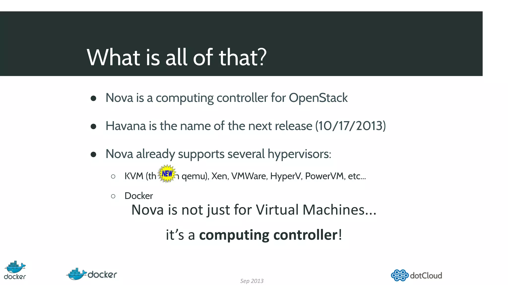 What is all of that?
● Nova is a computing controller for OpenStack
● Havana is the name of the next release (10/17/2013)
● Nova already supports several hypervisors:
○ KVM (through qemu), Xen, VMWare, HyperV, PowerVM, etc...
○ Docker
Sep 2013
Nova is not just for Virtual Machines...
it’s a computing controller!
 