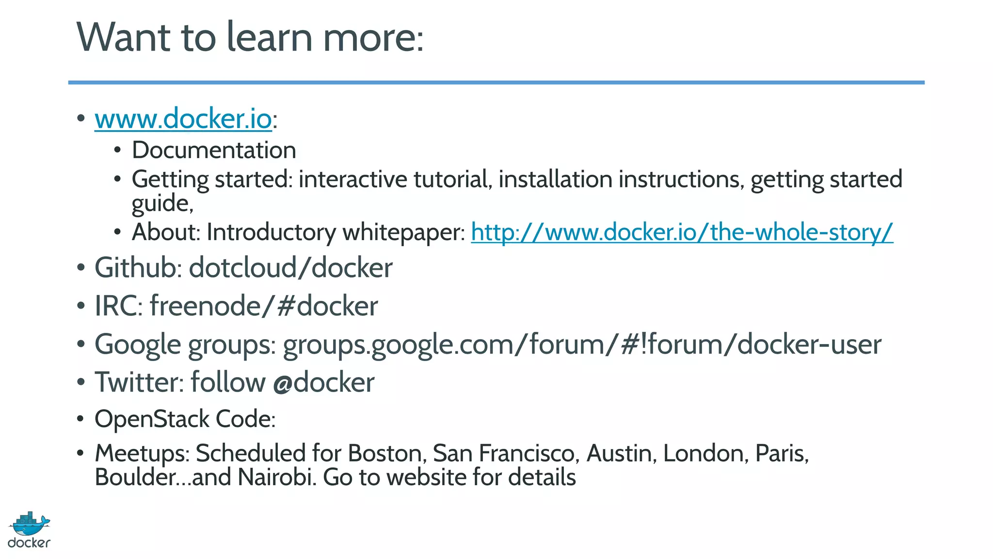 Want to learn more:
• www.docker.io:
• Documentation
• Getting started: interactive tutorial, installation instructions, getting started
guide,
• About: Introductory whitepaper: http://www.docker.io/the-whole-story/
• Github: dotcloud/docker
• IRC: freenode/#docker
• Google groups: groups.google.com/forum/#!forum/docker-user
• Twitter: follow @docker
• OpenStack Code:
• Meetups: Scheduled for Boston, San Francisco, Austin, London, Paris,
Boulder…and Nairobi. Go to website for details
 