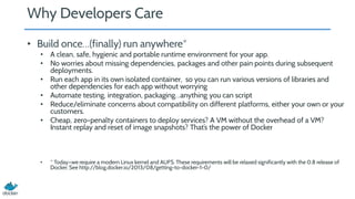 Why Developers Care
• Build once…(finally) run anywhere*
• A clean, safe, hygienic and portable runtime environment for your app.
• No worries about missing dependencies, packages and other pain points during subsequent
deployments.
• Run each app in its own isolated container, so you can run various versions of libraries and
other dependencies for each app without worrying
• Automate testing, integration, packaging…anything you can script
• Reduce/eliminate concerns about compatibility on different platforms, either your own or your
customers.
• Cheap, zero-penalty containers to deploy services? A VM without the overhead of a VM?
Instant replay and reset of image snapshots? That’s the power of Docker
• * Today—we require a modern Linux kernel and AUFS. These requirements will be relaxed significantly with the 0.8 release of
Docker. See http://blog.docker.io/2013/08/getting-to-docker-1-0/
 
