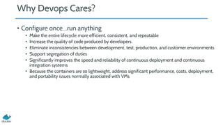 Why Devops Cares?
• Configure once…run anything
• Make the entire lifecycle more efficient, consistent, and repeatable
• Increase the quality of code produced by developers.
• Eliminate inconsistencies between development, test, production, and customer environments
• Support segregation of duties
• Significantly improves the speed and reliability of continuous deployment and continuous
integration systems
• Because the containers are so lightweight, address significant performance, costs, deployment,
and portability issues normally associated with VMs
 