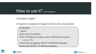 How to use it? (with DevStack)
Sep 2013
Use public images!
It requires to duplicate images to Glance (by using docker)
cd devstack
. openrc
docker pull vieux/goplay
HOST_IP=$(docker images | grep :5042/docker-busybox 
| cut -d: -f1)
docker tag vieux/goplay $HOST_IP:5042/vieux/goplay
docker push $HOST_IP:5042/vieux/goplay
 