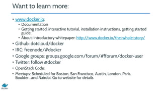 Want to learn more:
• www.docker.io:
• Documentation
• Getting started: interactive tutorial, installation instructions, getting started
guide,
• About: Introductory whitepaper: http://www.docker.io/the-whole-story/
• Github: dotcloud/docker
• IRC: freenode/#docker
• Google groups: groups.google.com/forum/#!forum/docker-user
• Twitter: follow @docker
• OpenStack Code:
• Meetups: Scheduled for Boston, San Francisco, Austin, London, Paris,
Boulder…and Nairobi. Go to website for details
 